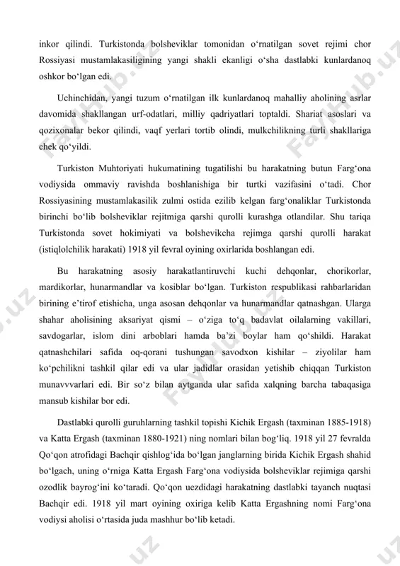 i tushungan savodxon kishilar – ziyolilar ham ko‘pchilikni tashkil qilar edi va ular jadidlar orasidan yetishib chiqqan turkiston munavvvarlari edi. bir so‘z bilan aytganda ular safida xalqning barcha tabaqasiga mansub kishilar bor edi. dastlabki qurolli guruhlarning tashkil topishi kichik ergash (taxminan 1885-1918) va katta ergash (taxminan 1880-1921) ning nomlari bilan bog‘liq. 1918 yil 27 fevralda qo‘qon atrofidagi bachqir qishlog‘ida bo‘lgan janglarning birida kichik ergash shahid bo‘lgach, uning o‘rniga katta ergash farg‘ona vodiysida bolsheviklar rejimiga qarshi ozodlik bayrog‘ini ko‘taradi. qo‘qon uezdidagi harakatning dastlabki tayanch nuqtasi bachqir edi. 1918 yil mart oyining oxiriga kelib katta ergashning nomi farg‘ona vodiysi aholisi o‘rtasida juda mashhur bo‘lib ketadi. marg‘ilonda esa militsiyaning sobiq boshlig‘i muhammad aminbek ahmadbek o‘g‘li madaminbek (1892-1920) kurash boshladi. u o‘z oldiga sovet hokimiyatini ag‘darish va farg‘ona muhtoriyatini tiklash vazifasini qo‘ygan edi. madaminbek usta siyosatchi va uddaburon tashkilotchi fazilatlariga ega bo‘lgani hatto bolshevik rahbariyati tomonidan ham tan olingan edi. farg‘ona vodiysida 1918 yilning …