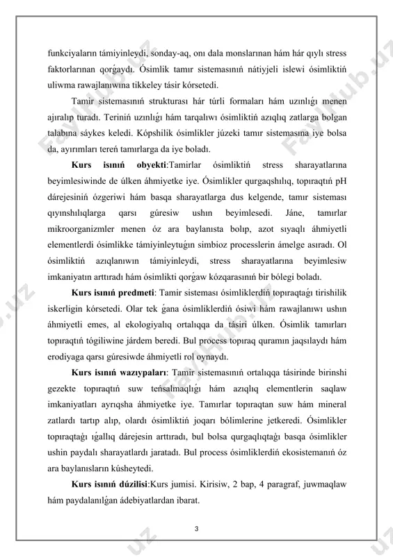 aları hám uzınlıǵı menen ajıralıp turadı. teriniń uzınlıǵı hám tarqalıwı ósimliktiń azıqlıq zatlarga bolgan talabına sáykes keledi. kópshilik ósimlikler júzeki tamır sistemasına iye bolsa da, ayırımları tereń tamırlarga da iye boladı. kurs isınıń obyekti:tamirlar ósimliktiń stress sharayatlarına beyimlesiwinde de úlken áhmiyetke iye. ósimlikler qurgaqshılıq, topıraqtıń ph dárejesiniń ózgeriwi hám basqa sharayatlarga dus kelgende, tamır sisteması qıyınshılıqlarga qarsı gúresiw ushın beyimlesedi. jáne, tamırlar mikroorganizmler menen óz ara baylanısta bolıp, azot sıyaqlı áhmiyetli elementlerdi ósimlikke támiyinleytuǵın simbioz processlerin ámelge asıradı. ol ósimliktiń azıqlanıwın támiyinleydi, stress sharayatlarına beyimlesiw imkaniyatın arttıradı hám ósimlikti qorǵaw kózqarasınıń bir bólegi boladı. kurs isınıń predmeti: tamir sisteması ósimliklerdiń topıraqtaǵı tirishilik iskerligin kórsetedi. olar tek ǵana ósimliklerdiń ósiwi hám rawajlanıwı ushın áhmiyetli emes, al ekologiyalıq ortalıqqa da tásiri úlken. ósimlik tamırları topıraqtıń tógiliwine járdem beredi. bul process topıraq quramın jaqsılaydı hám erodiyaga qarsı gúresiwde áhmiyetli rol oynaydı. kurs isınıń wazıypaları: tamir sistemasınıń ortalıqqa tásirinde birinshi gezekte topıraqtıń suw teńsalmaqlıǵı …