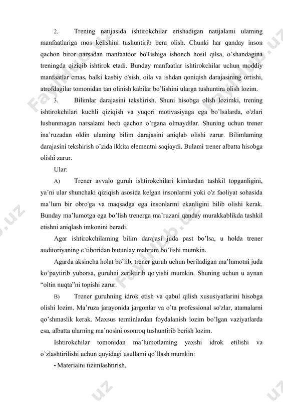 uruhni zeriktirib qo'yishi mumkin. shuning uchun u aynan “oltin nuqta”ni topishi zarur. b) trener guruhning idrok etish va qabul qilish xususiyatlarini hisobga olishi lozim. ma’ruza jarayonida jargonlar va o’ta professional so'zlar, atamalarni qo’shmaslik kerak. maxsus terminlardan foydalanish lozim bo’lgan vaziyatlarda esa, albatta ularning ma’nosini osonroq tushuntirib berish lozim. ishtirokchilar tomonidan ma’lumotlaming yaxshi idrok etilishi va o’zlashtirilishi uchun quyidagi usullami qo’llash mumkin: · materialni tizimlashtirish. mashg’ulotlarga tayyorgarlik ko’rishga sarf qilingan vaqt hech qachon zoe ketmaydi, ya’ni ma’ruzani tizimlashtirishga ketgan vaqt ishtirokchilar xotirasida qabul qilingan ma’lumotning saqlanib qolinishini yaxshilashi mumkin. · ma’ruza ketma-ketlik asosida tuzilgan boiishi lozira. agar berilayotgan maiumot murakkab boisa, u holda trener har bir qadamni o'ylab, ma’lumotni guruhga asta-sekin yetkazishi kerak. agar materialni qo'shimcha ma’lumotlar bilan mustahkamlash zarur boisa, o'rganilayotgan mavzuning tarixiy asoslarini ham ko’rib chiqish kerak. ma’lumot yaxshi o'zlashtirilishi uchun uni bir necha qismlarga boiib olish zarur. · ma’lumotni mustahkamlash. ma’ruzaning asosiy joylarini takrorlash zarur. bunday qilish ma’ruzaning …
