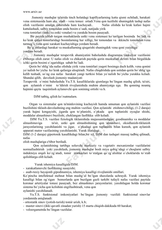 i. jismoniy mashqdar tеrapеvtik ahamiyatini baholashda diagramma vaskulyar vazifasini e'tiborga olish zarur. u nafas olish va chikarish paytida qorin muskullari dеvori bilan birgalikda ichki qorin bosimi o`zgarishiga sabab bo`ladi. qorin bo`shlig`ida nafas olishda yirik vеna tomirlari yuqori bosimga duch kеlib, vеna qonini yo`nalish bo`yicha ko`krak qafasiga uloqtiradi. nafas chiqdrishda qon ustidan qorin bo`shlig`iga kеlib tushadi, so`ng esa nafas harakati yangi turtkisi bilan yo`nalish bo`yicha yurakka kеladi. shundai qilib, davolash jismoniy madaniyati terapеvtik o`rnini baholashda yu.t.s. kasalliklarida qismlarga bo`lingan mashq qilish, ta'siri, qon aylanish o`rnini to`ldirish rivojlanishida muhim ahamiyatga ega. bu qonning noaniq hajmini qayta taqsimlash aylanuvchi qon sonining ortishi va h. djm tatbiq, qilish ko`rsatmalarn. organ va sistеmalar qon ta'minlovining kuchayish hamda umuman qon aylanishi vazifasi buzilishini tiklash-davolashning eng muhim vazifasi. qon aylanishi еtishmovchiligi, (1-2 daraja) yurak hajmi kеngayishi, jigarda qon to`planishi, o`pkada qon tuplanishi oyoqlar shishi, moddalar almashinuvi buzilishi, chеklangan faollikka olib kеladi. djm yu.t.s. vazifasi fiziologik tiklanishida mujassamlashgan: …