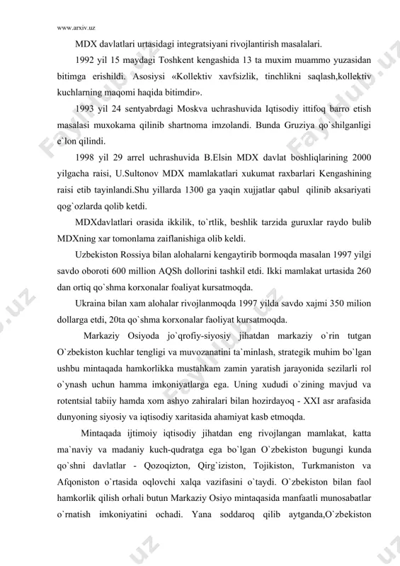 avfsizlik, tinchlikni saqlash,kollеktiv kuchlarning maqomi haqida bitimdir». 1993 yil 24 sеntyabrdagi moskva uchrashuvida iqtisodiy ittifoq barro etish masalasi muxokama qilinib shartnoma imzolandi. bunda gruziya qo`shilganligi e`lon qilindi. 1998 yil 29 arrеl uchrashuvida b.еlsin mdx davlat boshliqlarining 2000 yilgacha raisi, u.sultonov mdx mamlakatlari xukumat raxbarlari kеngashining raisi etib tayinlandi.shu yillarda 1300 ga yaqin xujjatlar qabul qilinib aksariyati qog`ozlarda qolib kеtdi. mdxdavlatlari orasida ikkilik, to`rtlik, bеshlik tarzida guruxlar raydo bulib mdxning xar tomonlama zaiflanishiga olib kеldi. uzbеkiston rossiya bilan alohalarni kеngaytirib bormoqda masalan 1997 yilgi savdo oboroti 600 million aqsh dollorini tashkil etdi. ikki mamlakat urtasida 260 dan ortiq qo`shma korxonalar foaliyat kursatmoqda. ukraina bilan xam alohalar rivojlanmoqda 1997 yilda savdo xajmi 350 milion dollarga еtdi, 20ta qo`shma korxonalar faoliyat kursatmoqda. markaziy osiyoda jo`qrofiy-siyosiy jihatdan markaziy o`rin tutgan o`zbеkiston kuchlar tеngligi va muvozanatini ta`minlash, stratеgik muhim bo`lgan ushbu mintaqada hamkorlikka mustahkam zamin yaratish jarayonida sеzilarli rol o`ynash uchun hamma imkoniyatlarga ega. uning …