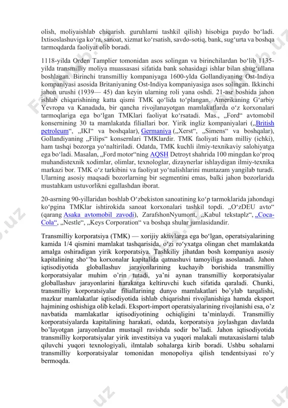 lanadi. tmk ishlab chiqarishni uzluksiz oʻstirish hamda integratsiyalashuv siyosati, firma, kompaniyalarning bir maqsadni koʻzlab qoʻshilishi (qoʻshilish, sotib olish, moliyaishlab chiqarish. guruhlarni tashkil qilish) hisobiga paydo boʻladi. ixtisoslashuviga koʻra, sanoat, xizmat koʻrsatish, savdo-sotiq, bank, sugʻurta va boshqa tarmoqdarda faoliyat olib boradi. 1118-yilda orden tamplier tomonidan asos solingan va birinchilardan boʻlib 1135-yilda transmilliy moliya muassasasi sifatida bank sohasidagi ishlar bilan shugʻullana boshlagan. birinchi transmilliy kompaniyaga 1600-ylda gollandiyaning ost-indiya kompaniyasi asosida britaniyaning ost-indiya kompaniyasiga asos solingan. ikkinchi jahon urushi (1939— 45) dan keyin ularning roli yana oshdi. 21-asr boshida jahon ishlab chiqarishining katta qismi tmk qoʻlida toʻplangan. amerikaning gʻarbiy yevropa va kanadada, bir qancha rivojlanayotgan mamlakatlarda oʻz korxonalari tarmoqlariga ega boʻlgan tmklari faoliyat koʻrsatadi. mas., „ford“ avtomobil konsernining 30 ta mamlakatda filiallari bor. yirik ingliz kompaniyalari („british petroleum“, „iki“ va boshqalar), germaniya („xerst“, „simens“ va boshqalar), gollandiyaning „filips“ konsernlari tmklardir. tmk faoliyati ham milliy (ichki), ham tashqi bozorga yoʻnaltiriladi. odatda, tmk kuchli ilmiy-texnikaviy …