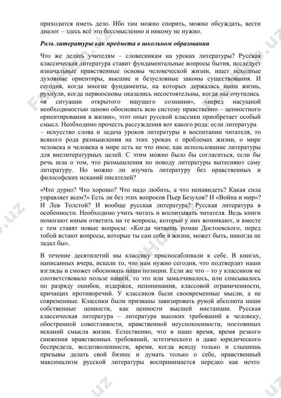 жно обсуждать, вести диалог – здесь всё это бессмысленно и никому не нужно. роль литературы как предмета в школьном образовании что же делать учителям – словесникам на уроках литературы? русская классическая литература ставит фундаментальные вопросы бытия, исследует изначальные нравственные основы человеческой жизни, ищет исходные духовные ориентиры, высшие и безусловные законы существования. и сегодня, когда многие фундаменты, на которых держалась наша жизнь, рухнули, когда первоосновы оказались несостоятельны, когда мы очутились «в ситуации открытого ищущего сознания», «перед насущной необходимостью заново обосновать всю систему нравственно – ценностного ориентирования в жизни», этот опыт русской классики приобретает особый смысл. необходимо прочесть рассуждения вот какого рода: если литература – искусство слова и задача уроков литературы в воспитании читателя, то всякого рода размышления на этих уроках о проблемах жизни, о мире человека и человека в мире есть не что иное, как использование литературы для внелитературных целей. с этим можно было бы согласиться, если бы речь шла о …