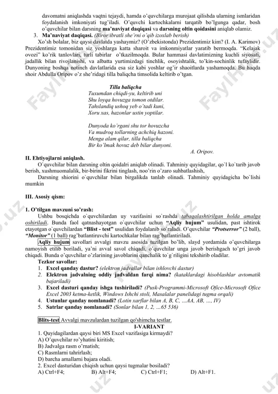 ash”, “blits-test” 10 kompyuter, tarqatmali test v baholash, dars yakunini chiqarish o`quvchilar dars davomida olgan ballarini jamlash hamda darsni yakunlash savol-javob 3 “ofarin” “barakalla” “rahmat” vi uyga vazifa uyda bajarishi kerak bo`lgan vazifani berish “b.b.b” texnologiyasi 2 slayd darsning borishi i. tashkiliy qism: 1. o’quvchilar bilan salomlashish. bunda o’quvchilar bilan samimiy, ochiqchexralik bilan salomlashiladi, hamda o’quvchilarga o’zini tanishtiradi. o’quvchilar bilan tanishishlik maqsadida davomat aniqlanadi. 2. davomatni aniqlash – bunda avvaldan tayyorlab qo’yilgan o’quvchilar ismi va familiyasi yozilgan kartochka sinf sardori tomonidan tarqatiladi. ism yozilgan o’quvchilar kartochkalarni oldiga qo’yib oladi, kelmagan o’quvchilar kartochkalari o’qituvchiga qaytarib beriladi. bu usul davomatni aniqlashda vaqtni tejaydi, hamda o’quvchilarga murojaat qilishda ularning ismlaridan foydalanish imkoniyati tug’iladi. o’quvchi kartochkalarni tarqatib bo’lgunga qadar, bosh o’quvchilar bilan darsning ma’naviyat daqiqasi va darsning oltin qoidasini aniqlab olamiz. 3. ma’naviyat daqiqasi. (biror ibratli she’rni o’qib izoxlab berish) xo’sh bolalar, biz qaysi davlatda yashaymiz? (o’zbekistonda) prezidentimiz kim? (i. a. karimov) prezidentimiz tomonidan …