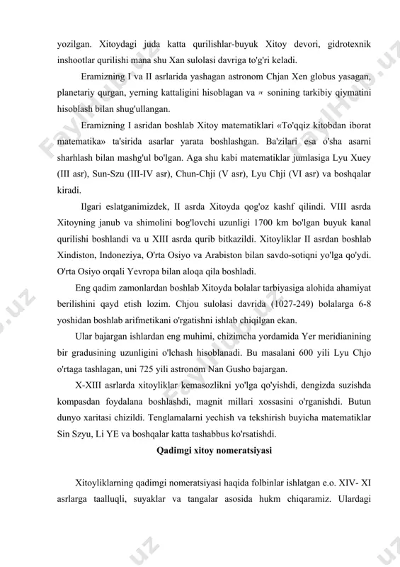 o'chdi. xitoy matematikasi biz xitoy matematikasi haqida e.o. ii asrlarga taalluqli materiallarni bilamiz. ular asosida taqvim (kalendar) bilan bog'liq, chunki xitoyliklarning ham asosiy mashg'uloti dehqonchilik bo'lgan va ular sholichillik bilan shug'ullanishgan. taqvim esa ularga sholini o'z vaqtida sepish va xirmonni o'z vaqtida ko'tarish uchun zarur edi. eramizning xiv asrida ham astronomlar oy taqvimi bilan quyosh taqvimini moslashtirish bilan mashg'ul edilar. ma'lumki, oy yili 364 sutka bo'lib, u tropik yildan ii sutkaga qisqa va dehqonchilik ishlari uchun juda noqulay. mana shu noqulaylikni bartaraf etish uchun xitoylik astronomlar tropik yilini qabul qilishdi va uning davomliligini 365-u, chorak sutkaga teng deb hisoblashdi. matematikaga doir asosiy ma'lumotlar «to'qqiz kitobdan iborat matematika» nomli asarda berilgan. bu asar xan sulolasi davrida, ya'ni e.o. 206 yillar atrofida yozilgan. xitoydagi juda katta qurilishlar-buyuk xitoy devori, gidrotexnik inshootlar qurilishi mana shu xan sulolasi davriga to'g'ri keladi. eramizning i va ii asrlarida yashagan astronom chjan xen globus yasagan, planetariy qurgan, …