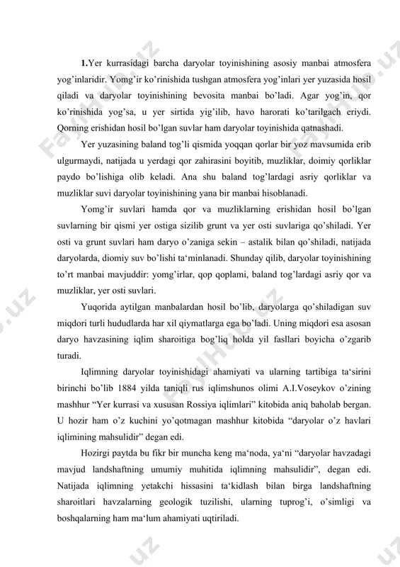 kitobida “daryolar o’z havlari iqlimining mahsulidir” degan edi. hozirgi paytda bu fikr bir muncha keng ma‘noda, ya‘ni “daryolar havzadagi mavjud landshaftning umumiy muhitida iqlimning mahsulidir”, degan edi. natijada iqlimning yetakchi hissasini ta‘kidlash bilan birga landshaftning sharoitlari havzalarning geologik tuzilishi, ularning tuprog’i, o’simligi va boshqalarning ham ma‘lum ahamiyati uqtiriladi. 2.daryolar o’z havzalari iqlimining mahsuli degan xulosaga asoslangan holda a.i.voeykov daryolar suv tartibining xususiyatlaridan iqlim indikatori sifatida foydalanish mumkin deb hisoblaydi. shu fikrga asoslanib u birinchi bo’lib daryolarning iqlimiy tasnifini ishlab chiqdi. a.i.voeykov yer kurrasidagi barcha daryolarni to’rt guruhga bo’ldi: 1. qor va muzlik suvlaridan toyinadigan daryolar. o’z navbatida bu guruh 3 turga bo’linadi: a) tekislikdagi va balandligi 1000 m gacha bo’lgan hududlardagi muzliklar suvi hisobiga toyinadigan daryolar. bunday daryolar, shimoliy hududlarda joylashgan. b) tog’lardagi qor va muzliklar hisobiga toyinadigan daryolar. bu turga misol qilib markaziy osiyo daryolarini ko’rsatish mumkin. bu daryolarda tulin suv davri yozda kuzatiladi. v) bahor va yozining boshlarida …