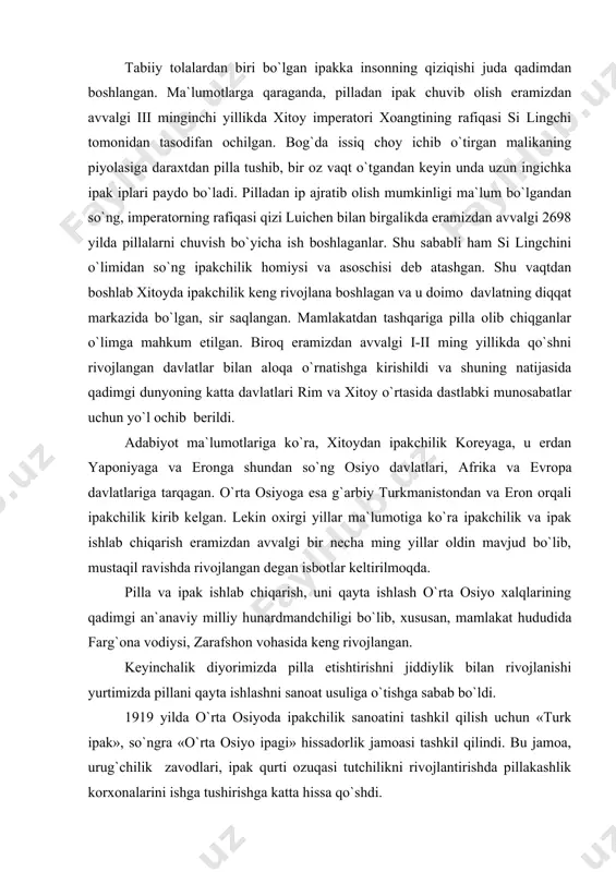 xalqlarining qadimgi an`anaviy milliy hunardmandchiligi bo`lib, xususan, mamlakat hududida farg`ona vodiysi, zarafshon vohasida keng rivojlangan. keyinchalik diyorimizda pilla etishtirishni jiddiylik bilan rivojlanishi yurtimizda pillani qayta ishlashni sanoat usuliga o`tishga sabab bo`ldi. 1919 yilda o`rta osiyoda ipakchilik sanoatini tashkil qilish uchun «turk ipak», so`ngra «o`rta osiyo ipagi» hissadorlik jamoasi tashkil qilindi. bu jamoa, urug`chilik zavodlari, ipak qurti ozuqasi tutchilikni rivojlantirishda pillakashlik korxonalarini ishga tushirishga katta hissa qo`shdi. birinchi pillakashlik fabrikasi 1921 yil farg`onada qurilib ishga tushirildi. bu fabrika 38 ta mexanik pilla chuvish dastgohiga ega edi. xuddi shunday korxonalar 1927 yil samarqandda, 1928 buxoroda, so`ngra marg`ilon shahrida ishga tushirildi. keyinchalik yuqorida ko`rsatilgan korxonalar iqtisodiy samaradorlik hisobiga kengaytirildi va qayta qurildi. 1959 yilda toshkent pillakashlik fabrikasi, keyinchalik 80-yilllarda urganch, shahrisabz, namangan, buloqboshi korxonalari ishga tushdi. ma`lum davr korxonalarda kms-10 mexanik dastgohlar qo`llanilgan bo`lsa, fan texnika rivoji avtomat pilla chuvish dastgohlarini yaratilishiga va ularni ishlab chiqarishga tadbiq qilinishiga olib keldi. hozirgi davrda pilla …