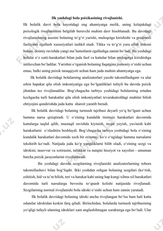 shuvi bilan bog‘liqdir. ikki yoshdan oshgan bolaning sezgilari (ko‘rish, eshitish, hid va ta’m bilish, teri va harakat kabi uning hap kungi xilma-xil harakatlari davomida turli narsalarga bevosita to‘qnash kelishi natijasida rivojlanadi. sezgilarning normal rivojlanishi bola idroki o‘sishi uchun ham zamin yaratadi. ilk bolalik davridagi bolaning idroki ancha rivojlangan bo‘lsa ham hali katta odamlar idrokidan keskin farq qiladi. birinchidan, bolalarda turmush tajribasining yo‘qligi tufayli ularning idroklari xam anglashilmagan xarakterga ega bo‘ladi. ular ko‘p narsalarga birinchi marta duch keladilar. shuning uchun bolalar idrok qiladigan ko‘p narsalar ularga yangilik, ya’ni dastlabki taassurot kuchiga ega bo‘ladi. ikkinchidan esa, bolalarning idroki ko‘pincha ixtiyorsiz xarakterga ega bo‘ladi, ya’ni ularning idrokida muayyan bir maqsadni ko‘zlash hali sezilmaydi. shuning uchun ularning idroki bir narsadan boshqa bir narsaga beixtiyor ko‘cha oladi. lekin bu yoshdagi bolalarda hissiyot kuchli bo‘lgani uchun ular o‘zlarini qiziqtiradigan hayron qoldiradigan, hissiy kechinmalar uyg‘otadigan narsalarni idrok qiladilar. predmetli faoliyat - ilk bolalik davrining yetakchi faoliyati sifatida …