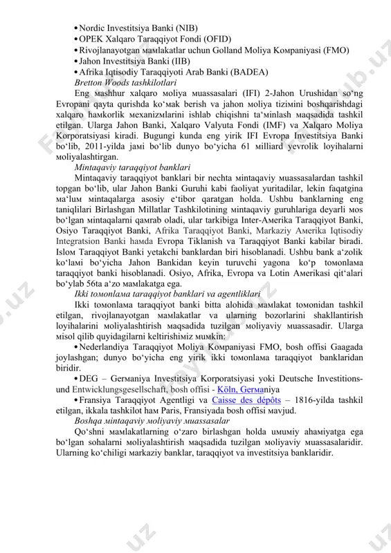 nyo bo‘yicha 61 milliard yevrolik loyihalarni moliyalashtirgan. mintaqaviy taraqqiyot banklari mintaqaviy taraqqiyot banklari bir nechta mintaqaviy muassasalardan tashkil topgan bo‘lib, ular jahon banki guruhi kabi faoliyat yuritadilar, lekin faqatgina ma‘lum mintaqalarga asosiy e‘tibor qaratgan holda. ushbu banklarning eng taniqlilari birlashgan millatlar tashkilotining mintaqaviy guruhlariga deyarli mos bo‘lgan mintaqalarni qamrab oladi, ular tarkibiga inter-amerika taraqqiyot banki, osiyo taraqqiyot banki, afrika taraqqiyot banki, markaziy amerika iqtisodiy integratsion banki hamda evropa tiklanish va taraqqiyot banki kabilar biradi. islom taraqqiyot banki yetakchi banklardan biri hisoblanadi. ushbu bank a‘zolik ko‘lami bo‘yicha jahon bankidan keyin turuvchi yagona ko‘p tomonlama taraqqiyot banki hisoblanadi. osiyo, afrika, evropa va lotin amerikasi qit‘alari bo‘ylab 56ta a‘zo mamlakatga ega. ikki tomonlama taraqqiyot banklari va agentliklari ikki tomonlama taraqqiyot banki bitta alohida mamlakat tomonidan tashkil etilgan, rivojlanayotgan mamlakatlar va ularning bozorlarini shakllantirish loyihalarini moliyalashtirish maqsadida tuzilgan moliyaviy muassasadir. ularga misol qilib quyidagilarni keltirishimiz mumkin: · nederlandiya taraqqiyot moliya kompaniyasi fmo, bosh offisi …