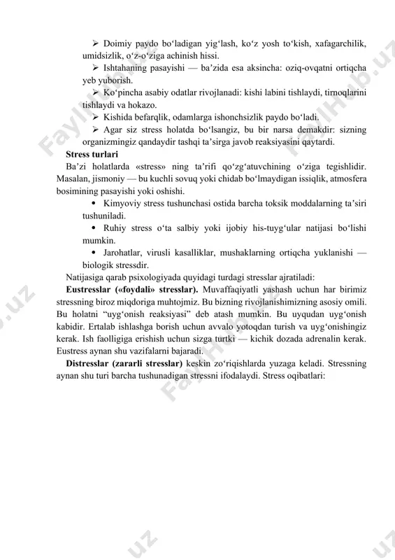 boʻladigan yigʻlash, koʻz yosh toʻkish, xafagarchilik, umidsizlik, oʻz-oʻziga achinish hissi. · ishtahaning pasayishi — baʼzida esa aksincha: oziq-ovqatni ortiqcha yeb yuborish. · koʻpincha asabiy odatlar rivojlanadi: kishi labini tishlaydi, tirnoqlarini tishlaydi va hokazo. · kishida befarqlik, odamlarga ishonchsizlik paydo boʻladi. · agar siz stress holatda boʻlsangiz, bu bir narsa demakdir: sizning organizmingiz qandaydir tashqi taʼsirga javob reaksiyasini qaytardi. stress turlari baʼzi holatlarda «stress» ning taʼrifi qoʻzgʻatuvchining oʻziga tegishlidir. masalan, jismoniy — bu kuchli sovuq yoki chidab boʻlmaydigan issiqlik, atmosfera bosimining pasayishi yoki oshishi. · kimyoviy stress tushunchasi ostida barcha toksik moddalarning taʼsiri tushuniladi. · ruhiy stress oʻta salbiy yoki ijobiy his-tuygʻular natijasi boʻlishi mumkin. · jarohatlar, virusli kasalliklar, mushaklarning ortiqcha yuklanishi — biologik stressdir. natijasiga qarab psixologiyada quyidagi turdagi stresslar ajratiladi: eustresslar («foydali» stresslar). muvaffaqiyatli yashash uchun har birimiz stressning biroz miqdoriga muhtojmiz. bu bizning rivojlanishimizning asosiy omili. bu holatni “uygʻonish reaksiyasi” deb atash mumkin. bu uyqudan uygʻonish kabidir. ertalab …
