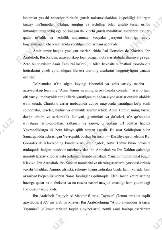 ing asarlarini yurtdoshlarimiz yaxshi biladilar. аmmo, afsuski, ruhoniy ioann xotiralari bizda ham, xorijda ham aksariyat koʼpchilik uchun noma`lumligicha qolmoqda. elchi ioann xotiralarining hozirga qadar na oʼzbekcha va na ruscha nashri mavjud emasligi ham yuqoridagi fikrimizni tasdiqlaydi. ibn arabshoh..”ajoyib al-maqdur fi tarixi taymur” (temur tarixida taqdir ajoyibotlari) xv asr arab tarixnavisi ibn arabshohning “ajoib al-maqdur fi tarixi taymur»” («temur tarixida taqdir ajoyibotlari») nomli asari boshqa asarlardan farqli o'laroq mamlakatimiz xalqlari tarixini yoritishda alohida ahamiyat kasb etadi. 1436-1437-yillarda yozilgan bu asar, asosan, xiv asrning oxiri va xv asming birinchi yarmidagi o'rta osiyo va o'rta sharq mamlakatlari tarixiga doir muhim tarixiy manbalardan biri hisoblanadi. asarning aksar hollarda muallif samarqandda yashaganda olgan taassurotlari hamda movarounnahrdan jo'nab ketgach, ilgariroq temur tomonidan zabt etilgan bir qancha shahar va mamlakatlarda sayohatda bo'lib, u joylarda ko'rgan va eshitganlari, shuningdek, muallif zamondoshlarining hikoyalari tarzidagi faktik ma'lumotlarga asoslanib yozilishi uning ishonchli tarixiy manba ekanligidan dalolat beradi. shu boisdan ham «ajoib …