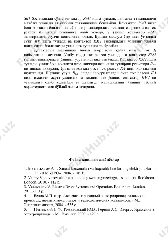 н адабиётлар 1. imomnazarov а.т. sanoat korxonalari va fuqarolik binolarning elektr jihozlari. - т.: «ilm ziyo», 2006. - 185 b. 2. valery vodovozov «introduction to power engineering», 1st edition, bookboon. london, 2010. - 112 p. 3. vodovozov.v. electric drive systems and operation. bookboon. london, 2011.-113 p. 4. белов м.п. и др. автоматизированный электропривод типовых и производственных механизмов и технологических комплексов. - м.: энергоатомиздат, 2004. - 575 с. 5. ильинский н.ф., рожановский ю.в., горнов а.о. энергосбережения в электроприводе. - м.: выс. шк, 2000. - 127 с. 6. хошимов о.о., имомназаров а.т. электромеханик тизимларда энергия тежамкорлик. - т: ўажбнт маркази, 2004, - 94 б. 7. имомназаров а.т., аъзамова г.а. асинхрон моторларнинг энергия тежамкор иш режимлари. монография. — т: тошдту, 2014. - 140 б.. 8. а.ю.чернышев, ю.н.дементьев. электропривод переменного тока. томск 2011.-213 стр. image3.png image4.jpeg image1.png image2.png