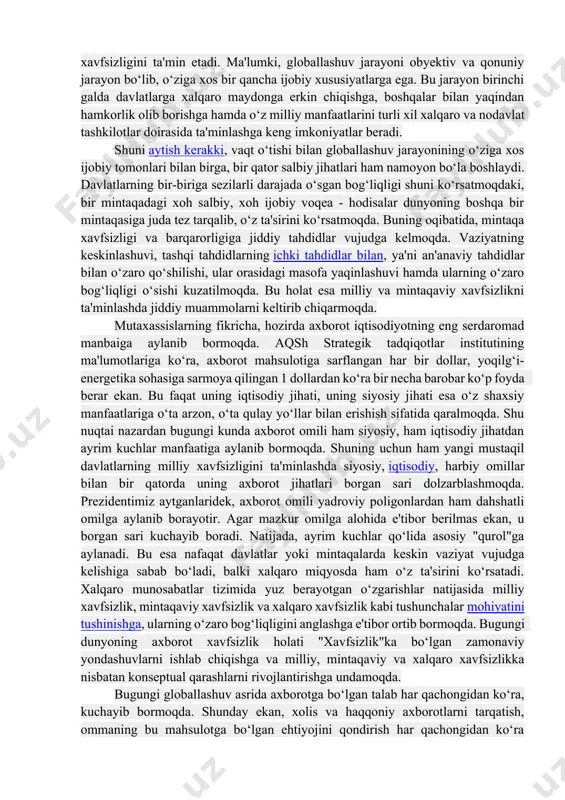 nfaatlarini turli xil xalqaro va nodavlat tashkilotlar doirasida ta'minlashga keng imkoniyatlar beradi. shuni aytish kerakki, vaqt o‘tishi bilan globallashuv jarayonining o‘ziga xos ijobiy tomonlari bilan birga, bir qator salbiy jihatlari ham namoyon bo‘la boshlaydi. davlatlarning bir-biriga sezilarli darajada o‘sgan bog‘liqligi shuni ko‘rsatmoqdaki, bir mintaqadagi xoh salbiy, xoh ijobiy voqea - hodisalar dunyoning boshqa bir mintaqasiga juda tez tarqalib, o‘z ta'sirini ko‘rsatmoqda. buning oqibatida, mintaqa xavfsizligi va barqarorligiga jiddiy tahdidlar vujudga kelmoqda. vaziyatning keskinlashuvi, tashqi tahdidlarning ichki tahdidlar bilan, ya'ni an'anaviy tahdidlar bilan o‘zaro qo‘shilishi, ular orasidagi masofa yaqinlashuvi hamda ularning o‘zaro bog‘liqligi o‘sishi kuzatilmoqda. bu holat esa milliy va mintaqaviy xavfsizlikni ta'minlashda jiddiy muammolarni keltirib chiqarmoqda. mutaxassislarning fikricha, hozirda axborot iqtisodiyotning eng serdaromad manbaiga aylanib bormoqda. aqsh strategik tadqiqotlar institutining ma'lumotlariga ko‘ra, axborot mahsulotiga sarflangan har bir dollar, yoqilg‘i-energetika sohasiga sarmoya qilingan 1 dollardan ko‘ra bir necha barobar ko‘p foyda berar ekan. bu faqat uning iqtisodiy jihati, uning siyosiy jihati …