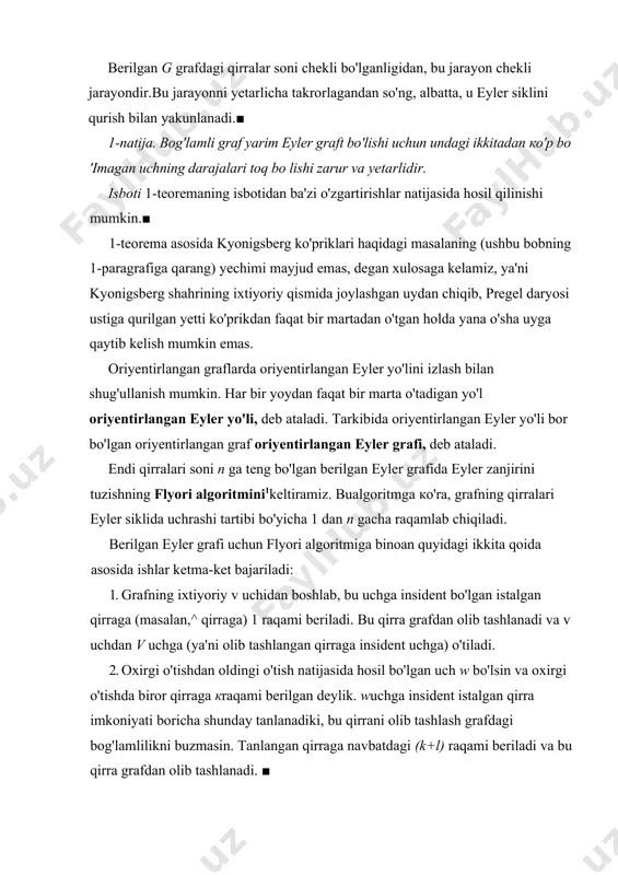 bilan yakunlanadi.■ 1-natija. bog'lamli graf yarim eyler graft bo'lishi uchun undagi ikkitadan ко'p bo 'imagan uchning darajalari toq bo lishi zarur va yetarlidir. isboti 1-teoremaning isbotidan ba'zi o'zgartirishlar natijasida hosil qilinishi mumkin.■ 1-teorema asosida kyonigsberg ko'priklari haqidagi masalaning (ushbu bobning 1-paragrafiga qarang) yechimi mayjud emas, degan xulosaga kelamiz, ya'ni kyonigsberg shahrining ixtiyoriy qismida joylashgan uydan chiqib, pregel daryosi ustiga qurilgan yetti ko'prikdan faqat bir martadan o'tgan holda yana o'sha uyga qaytib kelish mumkin emas. oriyentirlangan graflarda oriyentirlangan eyler yo'lini izlash bilan shug'ullanish mumkin. har bir yoydan faqat bir marta o'tadigan yo'l oriyentirlangan eyler yo'li, deb ataladi. tarkibida oriyentirlangan eyler yo'li bor bo'lgan oriyentirlangan graf oriyen​tirlangan eyler grafi, deb ataladi. endi qirralari soni n ga teng bo'lgan berilgan eyler grafida eyler zanjirini tuzishning flyori algoritmini1keltiramiz. bualgoritmga ко'ra, grafning qirralari eyler siklida uchrashi tartibi bo'yicha 1 dan n gacha raqamlab chiqiladi. berilgan eyler grafi uchun flyori algoritmiga binoan quyidagi ikkita qoida asosida …