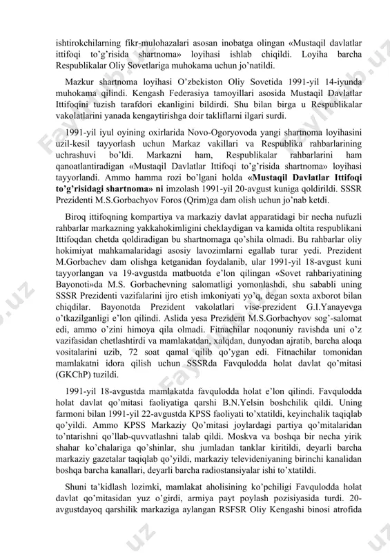 g suveren respublika sifatida rivojlanishini yoqlab ovoz bergan edilar. 1991-yil aprelda kiyevda ukraina, rossiya, belorus, o’zbekiston, qozog’iston respublikalari rahbarlarining uchrashuvi bo’ldi. uchrashuvda mustaqil respublikalar manfaatlariga mos keladigan ittifoq shartnomasini tuzishga yondashish yo’llari ishlab chiqildi va tegishli bayonot imzolandi. bu hujjatni qirg’iziston, tojikiston, turkmaniston respublikalari ham imzolashga rozilik bildirdi. markaz yon berishga majbur bo’ldi. 1991-yilga kelib o’zbekistonda respublikaning davlat mustaqilligiga doir mutlaqo yangi davlat ramzlarini tayyorlash va qabul qilish borasida dadil ishlar qilina boshlandi. 1991-yil 15-fevralda o’zbekiston oliy kengashi «o’zbekistonning davlat ramzlari to’g’risida» maxsus qaror qabul qildi. o’zbekistonning o’z suvereniteti uchun kurashi, avvalo, respublikada qa​bul qilingan har bir qonunning mazmuni va mohiyati jihatidan sobiq ittifoqqonunlaridan tubdan farq qilishida, bundan tashqari, har bir qonun avvalgidek ittifoq qonuniga moslashtirib emas, balki respublika manfaati ifoda yetilganligi bilan ajralib tura boshladi. xususan, 1991-yilning 22-iyulida o’zbekiston ssr oliy kengashi prezidiumining «o’zbekiston ssr hududida joylashgan ittifoqqa bo’ysunuvchi davlat korxonalari, muassasalari va tashkilotlarini o’zbekiston ssrning huquqiy tobeligiga o’tkazish» …