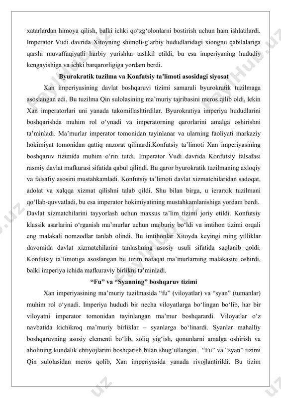 iya imperiya hududlarini boshqarishda muhim rol o‘ynadi va imperatorning qarorlarini amalga oshirishni ta’minladi. ma’murlar imperator tomonidan tayinlanar va ularning faoliyati markaziy hokimiyat tomonidan qattiq nazorat qilinardi.konfutsiy ta’limoti xan imperiyasining boshqaruv tizimida muhim o‘rin tutdi. imperator vudi davrida konfutsiy falsafasi rasmiy davlat mafkurasi sifatida qabul qilindi. bu qaror byurokratik tuzilmaning axloqiy va falsafiy asosini mustahkamladi. konfutsiy ta’limoti davlat xizmatchilaridan sadoqat, adolat va xalqqa xizmat qilishni talab qildi. shu bilan birga, u ierarxik tuzilmani qo‘llab-quvvatladi, bu esa imperator hokimiyatining mustahkamlanishiga yordam berdi. davlat xizmatchilarini tayyorlash uchun maxsus ta’lim tizimi joriy etildi. konfutsiy klassik asarlarini o‘rganish ma’murlar uchun majburiy bo‘ldi va imtihon tizimi orqali eng malakali nomzodlar tanlab olindi. bu imtihonlar xitoyda keyingi ming yilliklar davomida davlat xizmatchilarini tanlashning asosiy usuli sifatida saqlanib qoldi. konfutsiy ta’limotiga asoslangan bu tizim nafaqat ma’murlarning malakasini oshirdi, balki imperiya ichida mafkuraviy birlikni ta’minladi. “fu” va “syanning” boshqaruv tizimi xan imperiyasining ma’muriy tuzilmasida “fu” (viloyatlar) va “syan” (tumanlar) …