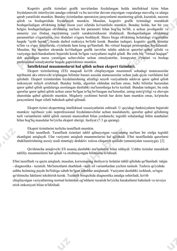 videolarni oʻz ichiga oluvchi multimedia maʼlumotlarini topish uchun moʻljallangan. kontekstli yordam tizimlari aqlli gipermatn va tabiiy til tizimlarining alohida holatidir. bu tizimlar oddiy yordam tizimlaridan farq qiladi, chunki foydalanuvchi yordamchidan navigator yoki yo‘riqnoma sifatida foydalanmaydi, balki dastlab muammoni tasvirlab beradi. intellektual axborot tizimi bu holda qo'shimcha dialog yordamida ushbu muammoni aniqlaydi va keyin o'zi muammo bilan bog'liq tavsiyalar jarayonini amalga oshiradi. bu tizimlar, ko'pgina tadqiqotchilarning fikriga ko'ra, bilimlarni tarqatish tizimlari sinfiga ham tegishli bo'lishi mumkin. kognitiv grafik tizimlari grafik tasvirlardan foydalangan holda intellektual tizim bilan foydalanuvchi interfeysini amalga oshiradi va bu tasvirlar davom etayotgan voqealarga muvofiq va ularga qarab yaratilishi mumkin. bunday tizimlardan operatsion jarayonlarni monitoring qilish, kuzatish, nazorat qilish va boshqarishda foydalanish mumkin. masalan, kognitiv grafik tizimidagi murakkab boshqariladigan ob'ektning holati inson yuzi sifatida ko'rsatilishi mumkin. bunday holda, har bir yuz belgisi boshqariladigan ob'ektning ma'lum bir parametri bilan bog'liq bo'lib, u uchun javobgardir va umumiy yuz ifodasi vaziyatning yaxlit …