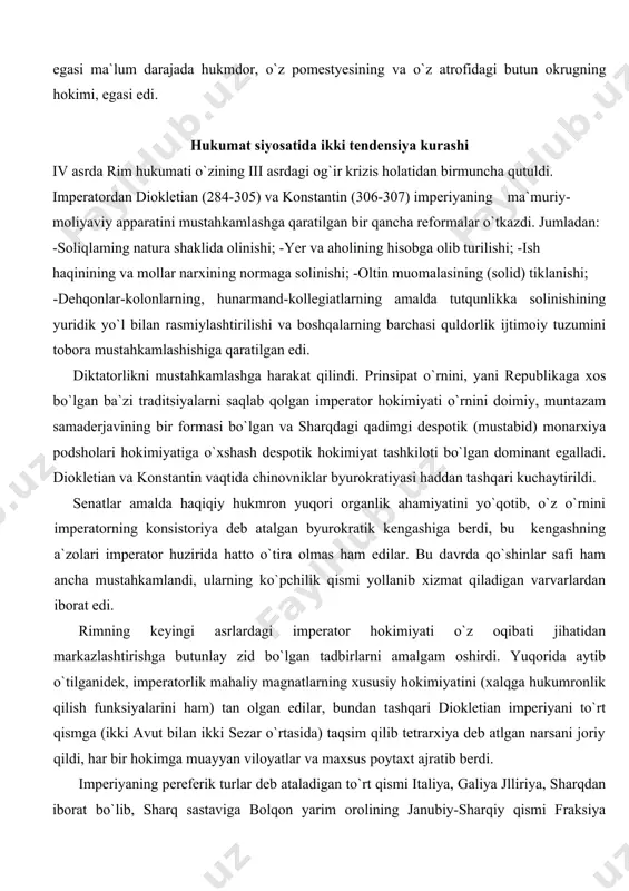 kmron yuqori organlik ahamiyatini yo`qotib, o`z o`rnini imperatorning konsistoriya deb atalgan byurokratik kengashiga berdi, bu kengashning a`zolari imperator huzirida hatto o`tira olmas ham edilar. bu davrda qo`shinlar safi ham ancha mustahkamlandi, ularning ko`pchilik qismi yollanib xizmat qiladigan varvarlardan iborat edi. rimning keyingi asrlardagi imperator hokimiyati o`z oqibati jihatidan markazlashtirishga butunlay zid bo`lgan tadbirlarni amalgam oshirdi. yuqorida aytib o`tilganidek, imperatorlik mahaliy magnatlarning xususiy hokimiyatini (xalqga hukumronlik qilish funksiyalarini ham) tan olgan edilar, bundan tashqari diokletian imperiyani to`rt qismga (ikki avut bilan ikki sezar o`rtasida) taqsim qilib tetrarxiya deb atlgan narsani joriy qildi, har bir hokimga muayyan viloyatlar va maxsus poytaxt ajratib berdi. imperiyaning pereferik turlar deb ataladigan to`rt qismi italiya, galiya jlliriya, sharqdan iborat bo`lib, sharq sastaviga bolqon yarim orolining janubiy-sharqiy qismi fraksiya viloyati ham kiradi. konstantin vafotidan keyin imperiya ikki yoki uch qismga 395 yilda imperator feodosiy o`lgandan keyin imperiya butunlay mustaqil bir-biriga qarama-qarshi bo`gan ikki qismga -g`arbiy va sharqiy …