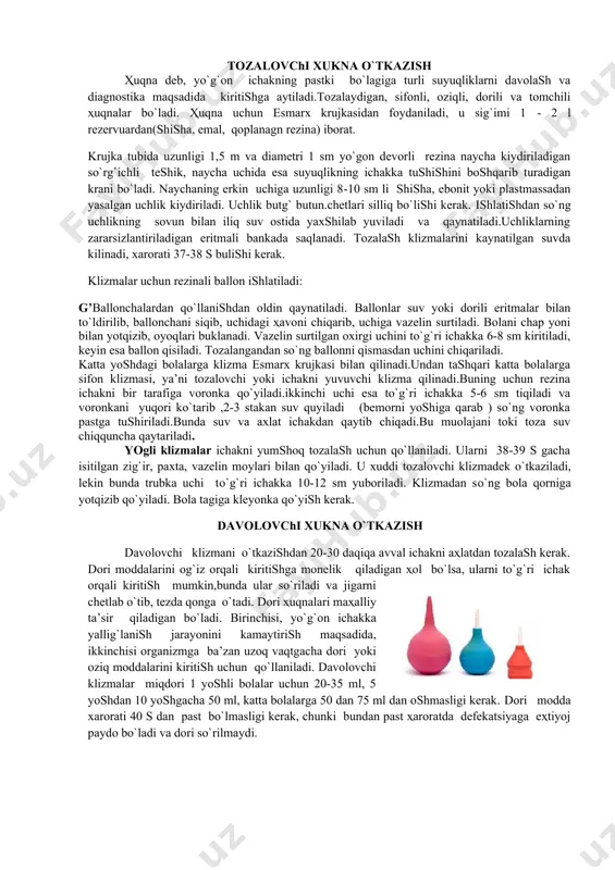 zunligi 1,5 m va diametri 1 sm yo`gon devorli rezina naycha kiydiriladigan so`rg`ichli teshik, naycha uchida esa suyuqlikning ichakka tushishini boshqarib turadigan krani bo`ladi. naychaning erkin uchiga uzunligi 8-10 sm li shisha, ebonit yoki plastmassadan yasalgan uchlik kiydiriladi. uchlik butg` butun.chetlari silliq bo`lishi kerak. ishlatishdan so`ng uchlikning sovun bilan iliq suv ostida yaxshilab yuviladi va qaynatiladi.uchliklarning zararsizlantiriladigan eritmali bankada saqlanadi. tozalash klizmalarini kaynatilgan suvda kilinadi, xarorati 37-38 s bulishi kerak. klizmalar uchun rezinali ballon ishlatiladi: g’ballonchalardan qo`llanishdan oldin qaynatiladi. ballonlar suv yoki dorili eritmalar bilan to`ldirilib, ballonchani siqib, uchidagi ҳavoni chiqarib, uchiga vazelin surtiladi. bolani chap yoni bilan yotqizib, oyoqlari buklanadi. vazelin surtilgan oxirgi uchini to`g`ri ichakka 6-8 sm kiritiladi, keyin esa ballon qisiladi. tozalangandan so`ng ballonni qismasdan uchini chiqariladi. katta yoshdagi bolalarga klizma esmarx krujkasi bilan qilinadi.undan tashqari katta bolalarga sifon klizmasi, ya’ni tozalovchi yoki ichakni yuvuvchi klizma qilinadi.buning uchun rezina ichakni bir tarafiga voronka qo`yiladi.ikkinchi uchi esa to`g`ri …