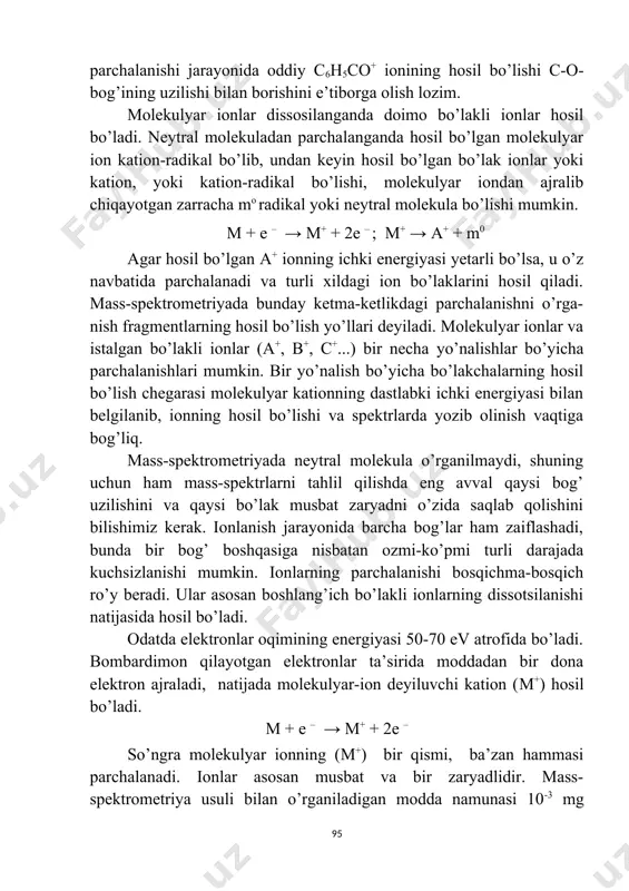 ar va istalgan bo’lakli ionlar (a+, b+, c+...) bir necha yo’nalishlar bo’yicha parchalanishlari mumkin. bir yo’nalish bo’yicha bo’lakchalarning hosil bo’lish chegarasi molekulyar kationning dastlabki ichki energiyasi bilan belgilanib, ionning hosil bo’lishi va spektrlarda yozib olinish vaqtiga bog’liq. mass-spektrometriyada neytral molekula o’rganilmaydi, shuning uchun ham mass-spektrlarni tahlil qilishda eng avval qaysi bog’ uzilishini va qaysi bo’lak musbat zaryadni o’zida saqlab qolishini bilishimiz kerak. ionlanish jarayonida barcha bog’lar ham zaiflashadi, bunda bir bog’ boshqasiga nisbatan ozmi-ko’pmi turli darajada kuchsizlanishi mumkin. ionlarning parchalanishi bosqichma-bosqich ro’y beradi. ular asosan boshlang’ich bo’lakli ionlarning dissotsilanishi natijasida hosil bo’ladi. odatda elektronlar oqimining energiyasi 50-70 ev atrofida bo’ladi. bombardimon qilayotgan elektronlar ta’sirida moddadan bir dona elektron ajraladi, natijada molekulyar-ion deyiluvchi kation (m+) hosil bo’ladi. m + e – → m+ + 2e – so’ngra molekulyar ionning (m+) bir qismi, ba’zan hammasi parchalanadi. ionlar asosan musbat va bir zaryadlidir. mass-spektrometriya usuli bilan o’rganiladigan modda namunasi 10-3 mg miqdorda bo’lsa …
