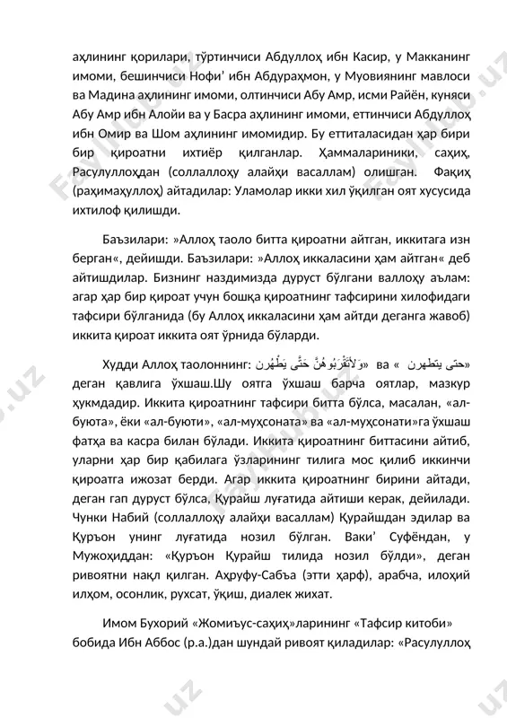 саллам) олишган. фақиҳ (раҳимаҳуллоҳ) айтадилар: уламолар икки хил ўқилган оят хусусида ихтилоф қилишди. баъзилари: »аллоҳ таоло битта қироатни айтган, иккитага изн берган«, дейишди. баъзилари: »аллоҳ иккаласини ҳам айтган« деб айтишдилар. бизнинг наздимизда дуруст бўлгани валлоҳу аълам: агар ҳар бир қироат учун бошқа қироатнинг тафсирини хилофидаги тафсири бўлганида (бу аллоҳ иккаласини ҳам айтди деганга жавоб) иккита қироат иккита оят ўрнида бўларди. худди аллоҳ таолоннинг: وَلأتَقْرَبُوهُنَّ حَتَّى يَطْهُرن» ва « حتى يتطهرن» деган қавлига ўхшаш.шу оятга ўхшаш барча оятлар, мазкур ҳукмдадир. иккита қироатнинг тафсири битта бўлса, масалан, «ал-буюта», ёки «ал-буюти», «ал-муҳсоната» ва «ал-муҳсонати»га ўхшаш фатҳа ва касра билан бўлади. иккита қироатнинг биттасини айтиб, уларни ҳар бир қабилага ўзларининг тилига мос қилиб иккинчи қироатга ижозат берди. агар иккита қироатнинг бирини айтади, деган гап дуруст бўлса, қурайш луғатида айтиши керак, дейилади. чунки набий (соллаллоҳу алайҳи васаллам) қурайшдан эдилар ва қуръон унинг луғатида нозил бўлган. вакиʼ суфёндан, у мужоҳиддан: «қуръон қурайш тилида нозил бўлди», деган …
