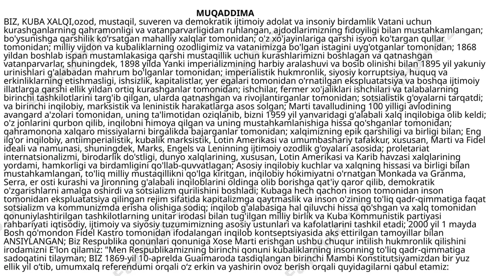 siy korruptsiya, huquq va erkinliklarning etishmasligi, ishsizlik, kapitalistlar, yer egalari tomonidan o'rnatilgan ekspluatatsiya va boshqa ijtimoiy illatlarga qarshi ellik yildan ortiq kurashganlar tomonidan; ishchilar, fermer xo'jaliklari ishchilari va talabalarning birinchi tashkilotlarini targ'ib qilgan, ularda qatnashgan va rivojlantirganlar tomonidan; sotsialistik g'oyalarni tarqatdi; va birinchi inqilobiy, marksistik va leninistik harakatlarga asos solgan; marti tavalludining 100 yilligi avlodining avangard a'zolari tomonidan, uning ta'limotidan oziqlanib, bizni 1959 yil yanvaridagi g'alabali xalq inqilobiga olib keldi; o'z jonlarini qurbon qilib, inqilobni himoya qilgan va uning mustahkamlanishiga hissa qo'shganlar tomonidan; qahramonona xalqaro missiyalarni birgalikda bajarganlar tomonidan; xalqimizning epik qarshiligi va birligi bilan; eng ilg'or inqilobiy, antiimperialistik, kubalik marksistik, lotin amerikasi va umumbashariy tafakkur, xususan, marti va fidel ideali va namunasi, shuningdek, marks, engels va leninning ijtimoiy ozodlik g'oyalari asosida; proletariat internatsionalizmi, birodarlik do'stligi, dunyo xalqlarining, xususan, lotin amerikasi va karib havzasi xalqlarining yordami, hamkorligi va birdamligini qo'llab-quvvatlagan; asosiy inqilobiy kuchlar va xalqning hissasi va birligi bilan mustahkamlangan, …