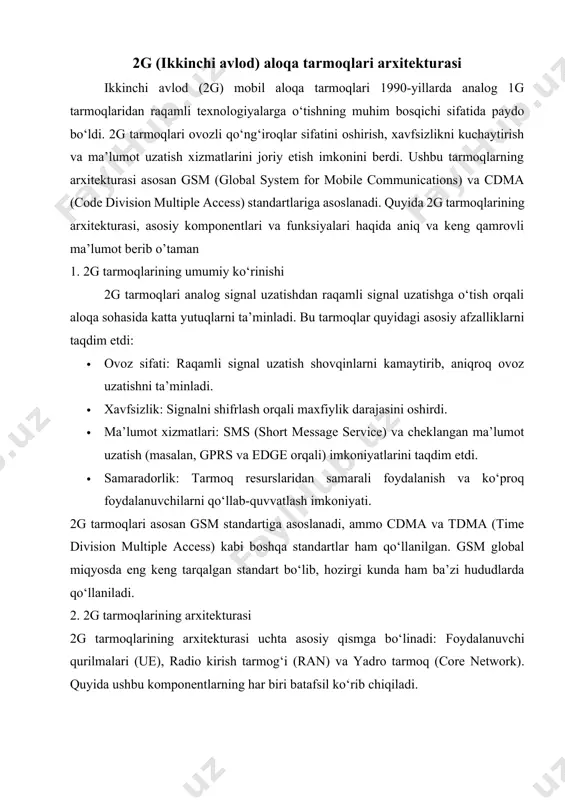 ladi. · tashrif registratori (visitor location register - vlr): · vlr vaqtinchalik ravishda foydalanuvchining joylashuvi va xizmatlar haqidagi ma’lumotlarni saqlaydi, agar foydalanuvchi o‘z hlr hududidan tashqarida bo‘lsa. · vlr msc bilan birgalikda ishlaydi. · autentifikatsiya markazi (authentication center - auc): · auc foydalanuvchilarning autentifikatsiyasi va shifrlash kalitlarini boshqaradi. · sim-kartadagi ma’lumotlarni tekshirib, xavfsiz aloqani ta’minlaydi. · uskunalar identifikatori registratori (equipment identity register - eir): · eir mobil qurilmalarning imei (international mobile equipment identity) raqamlarini tekshiradi va noqonuniy qurilmalarni aniqlaydi. 3. 2g tarmoqlarining xususiyatlari 2g tarmoqlari quyidagi texnik xususiyatlarga ega: · chastota diapazonlari: gsm tarmoqlari odatda 900 mhz va 1800 mhz chastotalarida ishlaydi (aqshda 850 mhz va 1900 mhz). · ma’lumot uzatish tezligi: · asl 2g tarmoqlari faqat ovoz va sms uchun mo‘ljallangan bo‘lsa, keyinchalik gprs (2.5g) 56-114 kbps, edge (2.75g) esa 384 kbps gacha tezlikni ta’minladi. · multiplekslash usuli: gsm tdma (time division multiple access) texnologiyasidan foydalanadi, bunda bir chastota …
