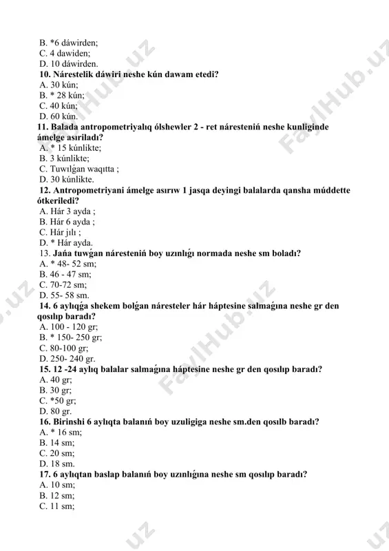 háptesine neshe gr den qosılıp baradı? a. 40 gr; b. 30 gr; c. *50 gr; d. 80 gr. 16. birinshi 6 aylıqta balanıń boy uzuligiga neshe sm.den qosılb baradı? a. * 16 sm; b. 14 sm; c. 20 sm; d. 18 sm. 17. 6 aylıqtan baslap balanıń boy uzınlıǵına neshe sm qosılıp baradı? a. 10 sm; b. 12 sm; c. 11 sm; d. *8 sm. 18. náresteniń bas aylanasi normada neshe sm boladı? a. 30 - 32 sm; b. *34 - 36 sm; c. 37- 39 sm; d. 51- 53 sm. 19. 5 jaslı balanı bas aylanasi normada neshe sm boladı? a. 38 - 40 sm; b. 50 - 52 sm; c. *48 - 50 sm; d. 52 - 54 sm. 20. 1 jaslı balanıń 1 minut daǵı dem alıw sanın kórsetiń? a. 40 - 60 sm; b. *30 - 35 sm; c. 24 - 26 sm; d. 17 - …