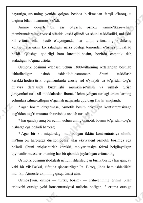 irib chiqaradi. osmotik bosim bir xil boʻlgan eritmalar izotonik yoki izoosmotik eritmalar, agar bir eritmaning osmotik bosimi boshkasinikiga nisbatan yuqori boʻlsa, gipertonik, past boʻlsa gipotonik eritma deyiladi. osmotik bosimni oʻlchash usullari va texnikasi haqidagi taʼlimot osmometriya deb ataladi. osmometriya, asosan, polimerlarning molekulyar massasini aniqlaydi. hayvon, oʻsimlik hujayralari, mikroorganizmlar va biologik suyuqliklarning osmotik bosimi ularning suyuq mu-hitida erigan moddalarning konsent-ratsiyasiga bogʻliq. osmotik bosim turgʻunligi suv-tuz almashinuvi bilan taʼminlanadi. oʻsimliklardagi osmotik bosim ularning oʻsish sharoitiga bogʻliq osmos (yun. osmos — turtki, bosim) — erituvchining eritma bilan erituvchi orasiga yoki konsentratsiyasi turlicha boʻlgan. 2 eritma orasiga qoʻyilgan yarim oʻtkazgichli parda orqali oʻtishi hodisasi. erituvchi (mas, suv) o. tufayli suyuqroq eritmadan quyuqroq eritmaga oʻtadi. o. eritmalar konsentratsiyasi orasidagi farqni yoʻqotib, sistemani muvozanat holatiga keltirishga intiladi. bu hodisani dastlab 1748 yilda a. nolle kuzatgan. nolle tubi mol pu-fagi bilan bekitilgan shisha nayga kand eritmasi solib, nayning pufakli qismini suvga botirganida nay ichiga pufak orkali suv …