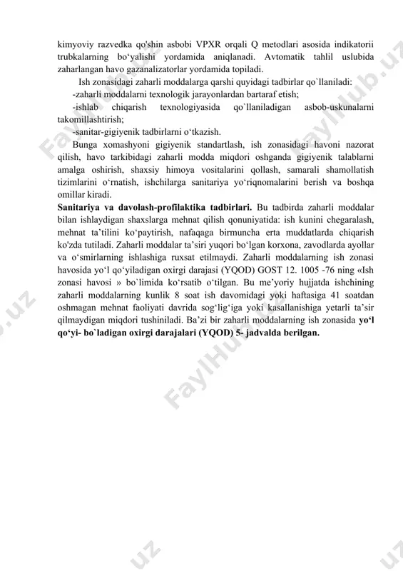 arli moddalar kimyoviy razvedka qo'shin asbobi vpxr orqali q metodlari asosida indikatorii trubkalarning bo‘yalishi yordamida aniqlanadi. avtomatik tahlil uslubida zaharlangan havo gazanalizatorlar yordamida topiladi. ish zonasidagi zaharli moddalarga qarshi quyidagi tadbirlar qo`llaniladi: -zaharli moddalarni texnologik jarayonlardan bartaraf etish; -ishlab chiqarish texnologiyasida qo`llaniladigan asbob-uskunalarni takomillashtirish; -sanitar-gigiyenik tadbirlarni o‘tkazish. bunga xomashyoni gigiyenik standartlash, ish zonasidagi havoni nazorat qilish, havo tarkibidagi zaharli modda miqdori oshganda gigiyenik talablarni amalga oshirish, shaxsiy himoya vositalarini qollash, samarali shamollatish tizimlarini o‘rnatish, ishchilarga sanitariya yo‘riqnomalarini berish va boshqa omillar kiradi. sanitariya va davolash-profilaktika tadbirlari. bu tadbirda zaharli moddalar bilan ishlaydigan shaxslarga mehnat qilish qonuniyatida: ish kunini chegaralash, mehnat ta’tilini ko‘paytirish, nafaqaga birmuncha erta muddatlarda chiqarish ko'zda tutiladi. zaharli moddalar ta’siri yuqori bo‘lgan korxona, zavodlarda ayollar va o‘smirlarning ishlashiga ruxsat etilmaydi. zaharli moddalarning ish zonasi havosida yo‘l qo‘yiladigan oxirgi darajasi (yqod) gost 12. 1005 -76 ning «ish zonasi havosi » bo`limida ko‘rsatib o‘tilgan. bu me’yoriy hujjatda ishchining zaharli moddalarning …