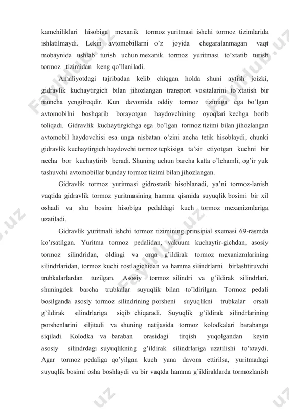 tma tormoz pedalidan, vakuum kuchaytir-gichdan, asosiy tormoz silindridan, oldingi va orqa g’ildirak tormoz mexanizmlarining silindrlaridan, tormoz kuchi rostlagichidan va hamma silindrlarni birlashtiruvchi trubkalarlardan tuzilgan. asosiy tormoz silindri va g’ildirak silindrlari, shuningdek barcha trubkalar suyuqlik bilan to’ldirilgan. tormoz pedali bosilganda asosiy tormoz silindrining porsheni suyuqlikni trubkalar orsali g’ildirak silindrlariga siqib chiqaradi. suyuqlik g’ildirak silindrlarining porshenlarini siljitadi va shuning natijasida tormoz kolodkalari barabanga siqiladi. kolodka va baraban orasidagi tirqish yuqolgandan keyin asosiy silindrdagi suyuqlikning g’ildirak silindrlariga uzatilishi to’xtaydi. agar tormoz pedaliga qo’yilgan kuch yana davom ettirilsa, yuritmadagi suyuqlik bosimi osha boshlaydi va bir vaqtda hamma g’ildiraklarda tormozlanish hosil bo’ladi. 1-rasm. gidravlik tormoz tizimining sxemasi. 1-old g’ildirak tormoz silindri; 2-old tormoz tizimining quvuri; 3-orqa tormoz tizimining quvuri; 4-orqa g’ildirak tormoz silindri; 5-asosiy tormoz tizimi bachogi; 6-asosiy tormoz silindri; 7-asosiy tormoz silindri porsheni; 8-shtok; 9-tormoz pedali. g’ildiraklardagi tormozlanishning baravar boshlanishi va tormoz pedalidagi kuch bilan tormoz mexanizmlarini ishga tushiruvchi kuchlarning o’zaro mosliligini gidravlik yuritmaning …