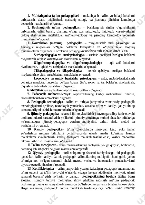 tushuncha kategoriyadeb ataladi. pedagogika fanining asosiy kategoriyalari (kategoriyalar matnda qoraytirilib ko„rsatilgan) quyidagilar hisoblanadi: pedagogik fanlar tizimi 1. pedagogika nazariyasi – ta'lim yoshidagi bolalar, o„smirlar va o„spirinlarni tarbiyalash va ularga ta'lim berish masalalarini o„rganadi. 1. pedagogika tarixi – ta'lim-tarbiyaga oid pedagogik fikrlarning rivojlanish, taraqqiy etish tarixini, shaxsni o„qitish va uni tarbiyalashning tarixiy shakllarini, shuningdek, asrlar davomida pedagogik jarayonda qo„llanilib kelingan metod va vositalarni o„rganadi. 1. maktabgacha ta'lim pedagogikasi – maktabgacha ta'lim yoshidagi bolalarni tarbiyalash, ularni intellektual, ma'naviy-axloqiy va jismoniy jihatdan kamolotga yetkazish masalalarini o„rganadi. 1. boshlang„ich ta'lim pedagogikasi – boshlang„ich sinflar o„quvchilarini tarbiyalash, ta'lim berish, ularning o„ziga xos psixologik, fiziologik xususiyatlarini tadqiq etish, ularni intellektual, ma'naviy-axloqiy va jismoniy kamolotga yetkazish masalalarini o„rganadi. 1. korreksion (maxsus) pedagogika – rivojlanishida turli psixologik va fiziologik nuqsonlari bo„lgan bolalarni tarbiyalash va o„qitish bilan bog„liq muammolarni o„rganadi. korreksion pedagogika tarkibiga turli sohalar kiradi. ya'ni: surdopedagogika va surdopsixologiya – eshitish qobiliyati buzilgan bolalarni rivojlantirish, o„qitish va tarbiyalash …