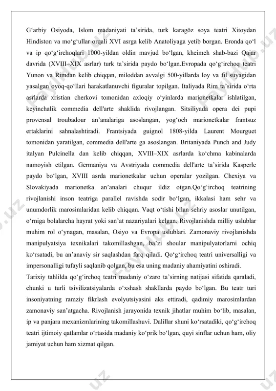gan, commedia dell'arte ga asoslangan. britaniyada punch and judy italyan pulcinella dan kelib chiqqan, xviii–xix asrlarda ko‘chma kabinalarda namoyish etilgan. germaniya va avstriyada commedia dell'arte ta’sirida kasperle paydo bo‘lgan, xviii asrda marionetkalar uchun operalar yozilgan. chexiya va slovakiyada marionetka an’analari chuqur ildiz otgan.qo‘g‘irchoq teatrining rivojlanishi inson teatriga parallel ravishda sodir bo‘lgan, ikkalasi ham sehr va unumdorlik marosimlaridan kelib chiqqan. vaqt o‘tishi bilan sehriy asoslar unutilgan, o‘rniga bolalarcha hayrat yoki san’at nazariyalari kelgan. rivojlanishda milliy uslublar muhim rol o‘ynagan, masalan, osiyo va evropa uslublari. zamonaviy rivojlanishda manipulyatsiya texnikalari takomillashgan, ba’zi shoular manipulyatorlarni ochiq ko‘rsatadi, bu an’anaviy sir saqlashdan farq qiladi. qo‘g‘irchoq teatri universalligi va impersonalligi tufayli saqlanib qolgan, bu esa uning madaniy ahamiyatini oshiradi. tarixiy tahlilda qo‘g‘irchoq teatri madaniy o‘zaro ta’sirning natijasi sifatida qaraladi, chunki u turli tsivilizatsiyalarda o‘xshash shakllarda paydo bo‘lgan. bu teatr turi insoniyatning ramziy fikrlash evolyutsiyasini aks ettiradi, qadimiy marosimlardan zamonaviy san’atgacha. rivojlanish jarayonida texnik jihatlar muhim bo‘lib, …
