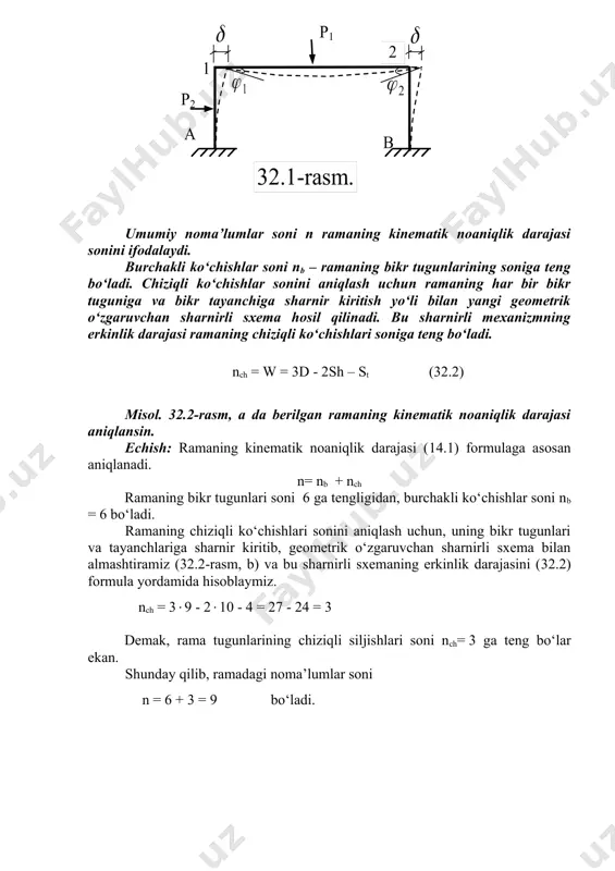 nematik noaniqlik darajasi sonini ifodalaydi. burchakli ko‘chishlar soni nb – ramaning bikr tugunlarining soniga teng bo‘ladi. chiziqli ko‘chishlar sonini aniqlash uchun ramaning har bir bikr tuguniga va bikr tayanchiga sharnir kiritish yo‘li bilan yangi geometrik o‘zgaruvchan sharnirli sxema hosil qilinadi. bu sharnirli mexanizmning erkinlik darajasi ramaning chiziqli ko‘chishlari soniga teng bo‘ladi. nch = w = 3d - 2sh – st (32.2) misol. 32.2-rasm, a da berilgan ramaning kinematik noaniqlik darajasi aniqlansin. echish: ramaning kinematik noaniqlik darajasi (14.1) formulaga asosan aniqlanadi. n= nb + nch ramaning bikr tugunlari soni 6 ga tengligidan, burchakli ko‘chishlar soni nb = 6 bo‘ladi. ramaning chiziqli ko‘chishlari sonini aniqlash uchun, uning bikr tugunlari va tayanchlariga sharnir kiritib, geometrik o‘zgaruvchan sharnirli sxema bilan almashtiramiz (32.2-rasm, b) va bu sharnirli sxemaning erkinlik darajasini (32.2) formula yordamida hisoblaymiz. nch = 39 - 210 - 4 = 27 - 24 = 3 demak, rama tugunlarining chiziqli siljishlari soni nch= 3 …