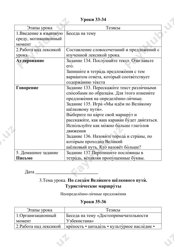 прии́мство • шафра́н • перестро́ить • восстанови́ть • восхища́ться • заде́рживаться • предпи́сывать • представля́ть собо́й • туши́ть • целико́м • по отде́льности • туристи́ческий потенциа́л 3. новая тема чтение задание 138. учащиеся читают текст «дре́вняя и ю́ная бухара́ (музе́й под откры́тым не́бом)» и выполняют задания. лексика.грамматика. задание 139,140. учащиеся письменно выполняют задания. говорение вопросно- ответная беседа по тексту. лексика.грамматика. 5. домашнее задание письмо напиши́те 5-6 предложений о вашей поездке в какой-нибудь город узбекистана. дата ___________________________ 4.тема урока. по следа́м вели́кого шёлкового пути́. туристи́ческие маршру́ты неопределённо-ли́чные предложе́ния уроки 35-36 этапы урока тезисы 1.введение в языковую среду, мотивационный момент беседа о невероятных фактах в сфере искусства. 2.работа над лексикой урока. повторение, закрепление лексики урока. 3. аудирование задание № 142 учащиеся слушают текст «голубые купола» и выполняют задания. 4.письмо задание № 143. соста́вьте текст-рекла́му о туристи́ческих города́х узбекиста́на. 5. домашнее задание задание № 145. подгото́вьте презента́цию о туристи́ческих города́х узбекиста́на, о ви́дах …