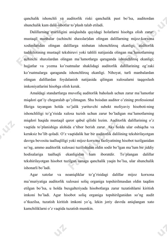 topshirilganidan so’ng audit o’tkazilsa, tuzatish kiritish imkoni yo’q, lekin joriy davrda aniqlangan xato kamchiliklarni o’z vaqtida tuzatish mumkin. auditorlik tekshiruvlarining asosi auditorlik dalillarini topishdan iborat. u ma’lumotlarni to’plash, moliyaviy hisobotning ishonchliligi (yoki ishonchsizligi)ni, moliya-xo’jalik muomalalarining buxgalteriya hisobini yuritishga oid belgilangan qoidalar va nizomlarga muvofiqligi-ni va shu bilan birga auditorlik xulosasi tuzish uchun auditorning shaxsiy fikrini shakllantirish maqsadida ularni umumlashtirish va baholashni nazarda tutadi. auditorlik tekshiruvlar jarayonida to’planadigan dalillar turli-tuman bo’lib, ular turi, manbasi va olinish usullariga ko’ra turkumlanadi. yozma ravishda olingan dalillar (hujjatlar va yozma tushuntirishlar) og’zaki shakldagi dalillarga qaraganda ishonchliroq bo’lishi mumkin. auditorlik dalillar olinish manbasiga ko’ra ichki, tashqi va aralash dalillarga bo’linishi mumkin. ichki auditorlik dalillar xo’jalik yurituvchi subektdan yozma yoki og’zaki ko’rinishda olingan ma’lumotlarni o’z ichiga oladi. tashqi auditorlik dalillar uchinchi tomonlardan yozma ko’rinishda (odatda auditorlik tashkilotining yozma so’rovi bo’yicha) olingan ma’lumotlardan iborat. aralash auditorlik dalillar xo’jalik yurituvchi subektdan yozma yoki og’zaki ko’rinishda olingan va uchinchi tomon …