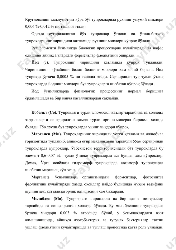 мликда биологик процессларни кучайтиради ва нафас олишини айниқса улардаги ферментлар фаолиятини оширади. йод (j). тупроқнинг чириндили қатламида кўпроқ тўпланади. чириндининг кўпайиши билан йоднинг миқдори хам ошиб боради. йод тупроқда ўртача 0,0005 % ни ташкил этади. серчиринди тyқ тусли ўтлоқ тупроқларда йоднинг миқдори буз тупроқларга нисбатан кўпроқ бўлади. йод ўсимликларда физиологик процесснинг нормал боришига ёрдамлашади ва бир қанча касалликлардан сақлайди. кобальт (со). тупроқдаги турли алюмосиликатлар таркибида ва коллоид заррачаларга сингдирилган хамда турли органо-минерал бирикма холида бўлади. tўқ тусли бўз тупроқларда унинг миқдори кўпроқ. марганец (мп). тупроқларнинг чириндили устки қатлами ва иллюбиал горизонтида тўпланиб, айниқса оғир механикавий таркибли 55ам серчиринди тупроқларда купроқдир. ўзбекистон территориясидаги бўз тyпpoқлapдa бу элемент 0,6-0,07 %, тусли ўтлоқи тупроқларда аса бундан хам кўпроқдир. демак, ўрта осиёдаги гидроморф тупроқларда автоморф тупроқларга нисбатан марганец кўп экан. марганец ўсимликлар организмидаги ферментлар, фотосинтез фаолиятини кучайтиради хамда оқсиллар пайдо бўлишида муҳим вазифани шунингдек, каттализаторлик вазифасини хам бажаради. молибден (мо). тупроқдаги чириндили ва бир …