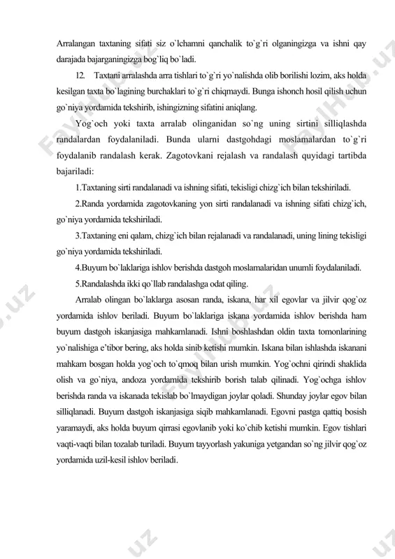taning sirti randalanadi va ishning sifati, tekisligi chizg`ich bilan tekshiriladi. 2.randa yordamida zagotovkaning yon sirti randalanadi va ishning sifati chizg`ich, go`niya yordamida tekshiriladi. 3.taxtaning eni qalam, chizg`ich bilan rejalanadi va randalanadi, uning lining tekisligi go`niya yordamida tekshiriladi. 4.buyum bo`laklariga ishlov berishda dastgoh moslamalaridan unumli foydalaniladi. 5.randalashda ikki qo`llab randalashga odat qiling. arralab olingan bo`laklarga asosan randa, iskana, har xil egovlar va jilvir qog`oz yordamida ishlov beriladi. buyum bo`laklariga iskana yordamida ishlov berishda ham buyum dastgoh iskanjasiga mahkamlanadi. ishni boshlashdan oldin taxta tomonlarining yo`nalishiga e’tibor bering, aks holda sinib ketishi mumkin. iskana bilan ishlashda iskanani mahkam bosgan holda yog`och to`qmoq bilan urish mumkin. yog`ochni qirindi shaklida olish va go`niya, andoza yordamida tekshirib borish talab qilinadi. yog`ochga ishlov berishda randa va iskanada tekislab bo`lmaydigan joylar qoladi. shunday joylar egov bilan silliqlanadi. buyum dastgoh iskanjasiga siqib mahkamlanadi. egovni pastga qattiq bosish yaramaydi, aks holda buyum qirrasi egovlanib yoki ko`chib ketishi mumkin. egov tishlari …