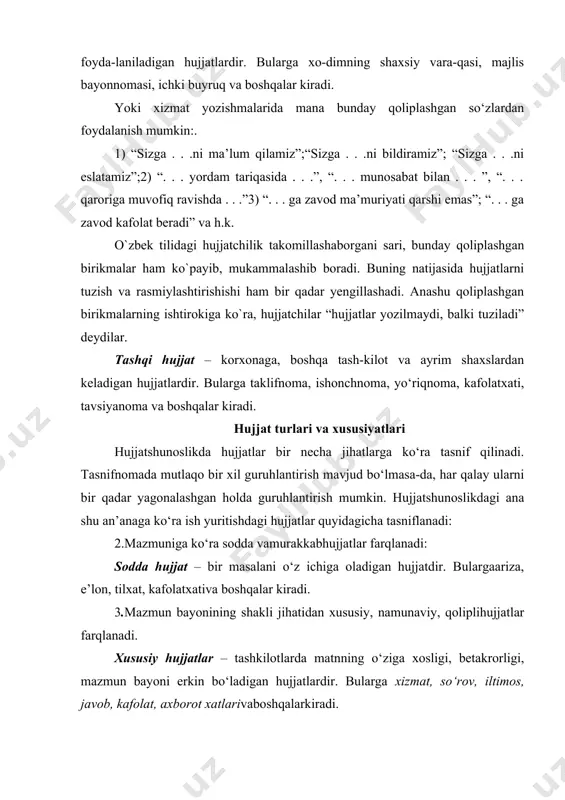 hujjatlardir. bularga xizmat, so‘rov, iltimos, javob, kafolat, axborot xatlarivaboshqalarkiradi. qolipli hujjatlar – odatda, oldindan tayyorlangan bosma ish qog‘ozlariga yoziladigan hujjatlardir. butur hujjatlarga nisbatan ko‘pincha «yozmoq» emas, balki «to‘ldirmoq» so‘zi ishlatiladi. bularga ish haqi yoki yashash joyi haqidagi ma’lumotnomalar, mehnatga layoqatsizlik varaqasi, ayrim dalolatnomalar, xizmat safari guvohnomalari va boshqalar kiradi. javob, kafolat, axborot xatlarivaboshqalarkiradi. namunaviy hujjatlar – boshqaruvning muayyan bir vaziyatlari bilan bog‘liq, bir-biriga o‘ xshash va ko‘p takrorlanadigan masalalar yuzasidan tuzilgan matnlarni o‘z ichiga oladigan hujjatlardir. bularga tavsiyanoma, ariza, e’lon, taklifnoma va boshqalar kiradi. javob, kafolat, axborot xatlarivaboshqalarkiradi. murakkab hujjat – bir necha masalani o‘z ichiga olgan hujjatdir. bularga shartnomalar ma’lumotnoma, rejalashtirilgan hisobot hujjatlari va boshqalar kiradi. 4.tegishlilik jihatiga ko‘ra xizmat (rasmiy) va shaxsiy hujjatlar farqlanadi: shaxsiy hujjat– yakka shaxs tomonidan yoziladigan, ularning xizmat faoliyatlaridan tashqaridagi yoki jamoat ishlarini bajarish bilan bog‘liq masalalarga tegishli bo‘ladigan hujjatlardir. bularga shaxsiy ariza, shikoyat va boshqalar kiradi. xizmat (rasmiy) hujjatlari – tayyorlanishiga ko‘ra tashkilot …