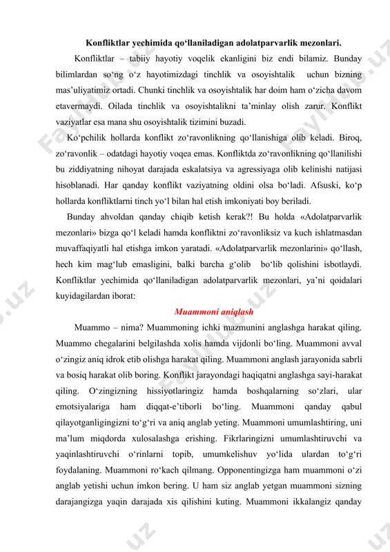 , uni ma’lum miqdorda xulosalashga erishing. fikrlaringizni umumlashtiruvchi va yaqinlashtiruvchi o‘rinlarni topib, umumkelishuv yo‘lida ulardan to‘g‘ri foydalaning. muammoni ro‘kach qilmang. opponentingizga ham muammoni o‘zi anglab yetishi uchun imkon bering. u ham siz anglab yetgan muammoni sizning darajangizga yaqin darajada xis qilishini kuting. muammoni ikkalangiz qanday ko‘rayotganligingiz haqida sabr bilan suhbat va mushohada qiling. muammoni anglashda sizlarning fikringizni umumlashtiruvchi xususiyatlar va belgilarni aniqlab, belgilab oling. opponentiz bilan o‘z diqqatingiz va e’tiboringizni aynan muammoga qaratishga kelishib oling. opponentingiz biror narsani tez anglab yetmasa, uni shoshiltirmang. uning mushahadaga, xulosaga yetishi uchun imkon bering. konflikt - muammo mavjudligi uchun kelib chiqayotganligini o‘zingiz qabul qiling hamda o‘z diqqatingizni muammoga qarating. konfliktning kelib chiqishida muammo rol o‘ynashini esingizdan chiqarmang. eng muhimi – diqqat va energiyani o‘zga shaxsga qarshi emas, balki muammoga qaratish. muammoda fikrni jamlash. muammo – konflikt, ya’ni kelishmovchilikning yuzaga kelishi uchun sabab bo‘lgan vaziyat, hodisa, voqea hisoblanadi. mana shu vaziyat, hodisa, voqea o‘z-o‘zidan kelib …