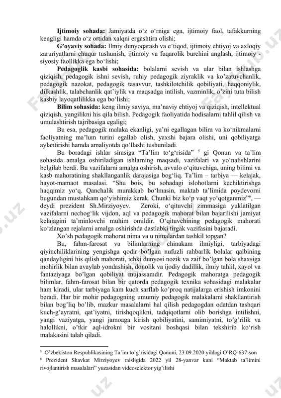 “muallim” yoki “pedagog” atamasi ham qoʻllaniladi . prezident shavkat mirziyoyev raisligidagi “mamlakatimizda ta’lim-tarbiya tizimi: taraqqiyotning yangi bosqichi” mavzusidagi muhokamasi bo‘yicha videoselektor yig‘ilishidagi masalalar xalq ta’limi tizimidagi muammolar va bu tizimni tubdan isloh qilish, o‘qituvchining obro‘sini birinchi darajaga chiqarish haqidagi fikrlari bejizga aytilmadi. shunday ekan, o‘qituvchilarni tayyorlashda oliy ta’lim muassasasi jamiyatning ijtimoiy topshirig‘ini bajaradi. barkamol avlodni har tomonlama yetuk tarbiyalashda o‘qituvchi quyidagi muayyan: ijtimoiy sohada: jamiyatda o‘z o‘rniga ega, ijtimoiy faol, tafakkurning kengligi hamda o‘z ortidan xalqni ergashtira olishi; gʼoyaviy sohada: ilmiy dunyoqarash va eʼtiqod, ijtimoiy ehtiyoj va axloqiy zaruriyatlarni chuqur tushunish, ijtimoiy va fuqarolik burchini anglash, ijtimoiy - siyosiy faollikka ega bo‘lishi; pedagoglik kasbi sohasida: bolalarni sevish va ular bilan ishlashga qiziqish, pedagogik ishni sevish, ruhiy pedagogik ziyraklik va koʼzatuvchanlik, pedagogik nazokat, pedagogik tasavvur, tashkilotchilik qobiliyati, haqqoniylik, dilkashlik, talabchanlik qat’iylik va maqsadga intilish, vazminlik, oʼzini tuta bilish kasbiy layoqatlilikka ega bo‘lishi; bilim sohasida: keng ilmiy saviya, maʼnaviy ehtiyoj va qiziqish, …