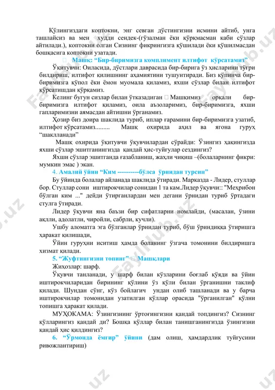 илтифот кўрсатамиз” ўқитувчи: оиласида, дўстлари даврасида бир-бирига ўз ҳисларини тўғри билдириш, илтифот қилишнинг аҳамиятини тушунтиради. биз кўпинча бир-биримизга қўпол ёки ёмон муомала қиламиз, яхши сўзлар билан илтифот кўрсатишдан қўрқамиз. келинг бугун сизлар билан ўтказадиган  машқимиз орқали бир-биримизга илтифот қиламиз, оила аъзоларимиз, бир-биримизга, яхши гапларимизни аямасдан айтишни ўрганамиз. ҳозир биз доира шаклида туриб, иплар ғарамини бир-биримизга узатиб, илтифот кўрсатамиз......... машқ охирида аҳил ва ягона гуруҳ “шаклланади” машқ охирида ўқитувчи ўқувчилардан сўрайди: ўзингиз ҳақингизда яхши сўзлар эшитганингизда қандай ҳис-туйғулар сездингиз? яхши сўзлар эшитганда ғазабланиш, жаҳли чиқиш –(болаларнинг фикри: мумкин эмас ) экан. 4. aмалий ўйин “ким ----------бўлса ўрнидан турсин” бу ўйинда болалар айланада шаклида ўтиради. марказда - лидер, стуллар бор. стуллар сони иштирокчилар сонидан 1 та кам.лидер ўқувчи:: "меҳрибон бўлган ким ..." дейди ўтирганлардан мен дегани ўрнидан туриб ўртадаги стулга ўтиради. лидер ўқувчи яна баъзи бир сифатларни номлайди, (масалан, ўзини ақлли, адолатли, чиройли, сабрли, кучли). ушбу аломатга эга бўлганлар ўрнидан туриб, …