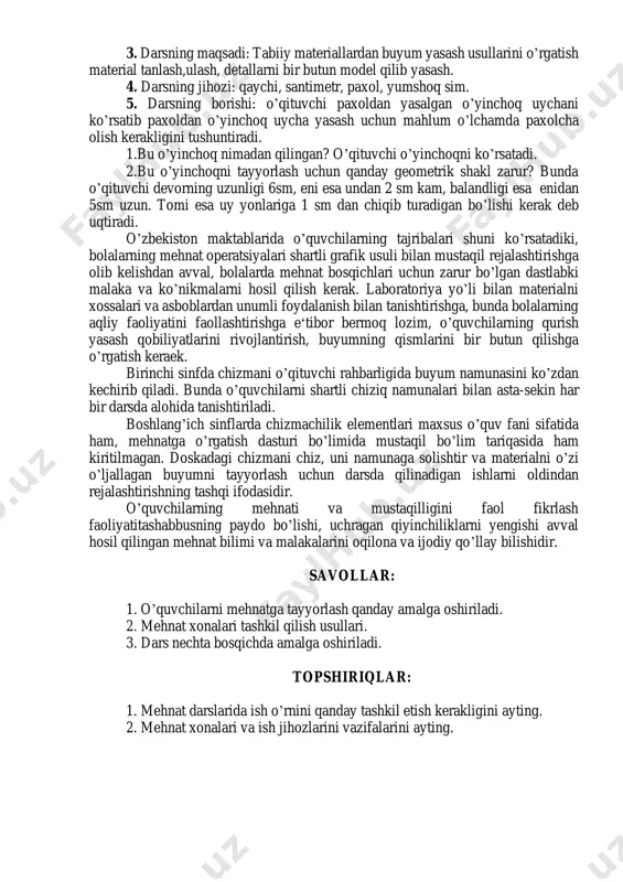 va baxolashga bolalarning o’zlari jalb qilish kerak bu bilan ular mehnatga ongli munosabat, aktivlik va tashabbus rivojlanadi. mehnat natijalarini birgalikda tekshirish va baholash bolalarning xotiralarida mahlum bir buyumni tayyorlashning barcha bosqichlari, ayrim usullari tiklanadi. uyga topshiriq berish darsning muhim bosqichidir. mehnatdan uyga bajarib kelish uchun beriladigan vazifani avvalo darsda ishni yaxshi uddalay olmagan o’quvchilarga berish zarur. dars besh bosqichga bo’linadi: 1. kirish qismi – mavzu nechanchi yil o’qitilayotganligi o’quvchilarning o’sish darajasiga qarab, vaqt jahitdan xiyla uzun yoki qisqa bo’lishi mumkin. kirish qismi o’quvchilarni emotsional qiziqtirishi o’quvchi ishlashi lozim bo’lgan biror mehnat obhektini namoyish qilishda go’zallik hissini o’yg’otish lozim. 2. o’qituvchining ko’rsatmasi – ko’rsatmalikning xilma-xil vositalarini(karton,maket, ish protsessining bajarilishi keng tasvirlangan shit kabilarni) qo’llab o’qituvchi darsini bu bosqichida o’quv ishning maqsadiga eng muvofiq izchilligi bilan tanishtiradi. 3. o’quvchilarni topshiriqni mustaqil bajarishi – darsning asosiy qismi bo’lib, unga darsning 2/3 hatto 3/4 ulushi ajratiladi. bu bosqichda o’qituvchi o’quvchilarni diqqat bilan kuzatib turadi, …