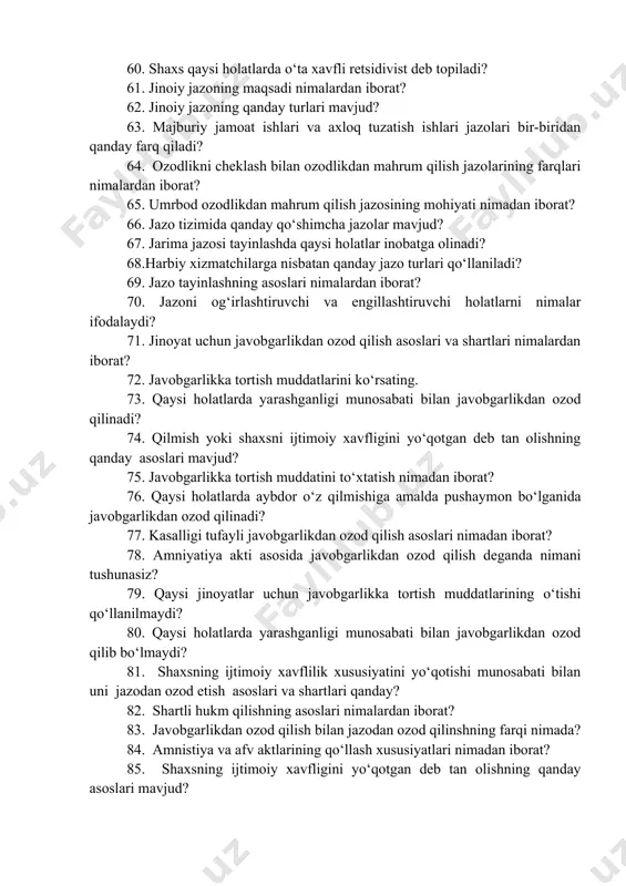 majmuini xarakterlovchi belgilar nimalardan iborat? 59. xavfli retsidiv jinoyatning oddiy retsidivdan farqi nimada? 60. shaxs qaysi holatlarda o‘ta xavfli retsidivist deb topiladi? 61. jinoiy jazoning maqsadi nimalardan iborat? 62. jinoiy jazoning qanday turlari mavjud? 63. majburiy jamoat ishlari va axloq tuzatish ishlari jazolari bir-biridan qanday farq qiladi? 64. ozodlikni cheklash bilan ozodlikdan mahrum qilish jazolarining farqlari nimalardan iborat? 65. umrbod ozodlikdan mahrum qilish jazosining mohiyati nimadan iborat? 66. jazo tizimida qanday qo‘shimcha jazolar mavjud? 67. jarima jazosi tayinlashda qaysi holatlar inobatga olinadi? 68.harbiy xizmatchilarga nisbatan qanday jazo turlari qo‘llaniladi? 69. jazo tayinlashning asoslari nimalardan iborat? 70. jazoni og‘irlashtiruvchi va engillashtiruvchi holatlarni nimalar ifodalaydi? 71. jinoyat uchun javobgarlikdan ozod qilish asoslari va shartlari nimalardan iborat? 72. javobgarlikka tortish muddatlarini ko‘rsating. 73. qaysi holatlarda yarashganligi munosabati bilan javobgarlikdan ozod qilinadi? 74. qilmish yoki shaxsni ijtimoiy xavfligini yo‘qotgan deb tan olishning qanday asoslari mavjud? 75. javobgarlikka tortish muddatini to‘xtatish nimadan iborat? 76. qaysi …