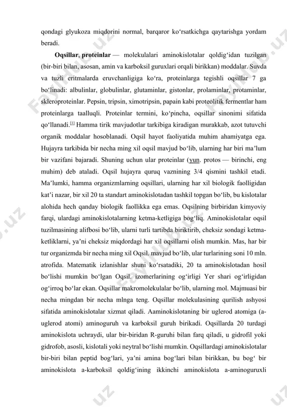 andan keyin), oshqozon osti bezidagi maxsus hujayralar qonga insulin ajratadi. insulin jigar va tananing boshqa qismlaridagi hujayralar bilan bogʻlanadi va ular glyukozani oʻzlashtiradi. bu jarayon qondagi glyukoza miqdorini normal, barqaror koʻrsatkichga qaytarishga yordam beradi. oqsillar, proteinlar — molekulalari aminokislotalar qoldigʻidan tuzilgan (bir-biri bilan, asosan, amin va karboksil guruxlari orqali birikkan) moddalar. suvda va tuzli eritmalarda eruvchanligiga koʻra, proteinlarga tegishli oqsillar 7 ga boʻlinadi: albulinlar, globulinlar, glutaminlar, gistonlar, prolaminlar, protaminlar, skleroproteinlar. pepsin, tripsin, ximotripsin, papain kabi proteolitik fermentlar ham proteinlarga taalluqli. proteinlar termini, koʻpincha, oqsillar sinonimi sifatida qoʻllanadi.[1] hamma tirik mavjudotlar tarkibiga kiradigan murakkab, azot tutuvchi organik moddalar hosoblanadi. oqsil hayot faoliyatida muhim ahamiyatga ega. hujayra tarkibida bir necha ming xil oqsil mavjud boʻlib, ularning har biri maʼlum bir vazifani bajaradi. shuning uchun ular proteinlar (yun. protos — birinchi, eng muhim) deb ataladi. oqsil hujayra quruq vaznining 3/4 qismini tashkil etadi. maʼlumki, hamma organizmlarning oqsillari, ularning har xil biologik faolligidan katʼi …