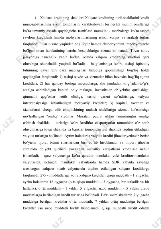 pul shaklida taqdim etiladigan valyuta turlariga bo’linadi. ayrim holatlarda valyuta krediti jihozlar yetkazib berish bo’yicha tijorat bitimi shartlaridan biri bo’lib hisoblanadi va import jihozlar zaminida ob’yekt qurilishi yuzasidan mahalliy xarajatlarni kreditlash uchun ishlatiladi; - qarz valyutasiga ko’ra qarzdor mamlakat yoki kreditor-mamlakat valyutasida, uchinchi mamlakat valyutasida hamda sdr valyuta savatiga asoslangan xalqaro hisob valyutasida taqdim etiladigan xalqaro kreditlarga farqlanadi; 275 - muddatlariga ko’ra xalqaro kreditlar: qisqa muddatli - 1 yilgacha, ayrim holatlarda 18 oygacha (o’ta qisqa muddatli - 3 oygacha, bir sutkalik va bir haftalik), o’rta muddatli - 1 yildan 5 yilgacha, uzoq muddatli - 5 yildan ziyod muddatlarga beriladigan kredit turlariga bo’linadi. ba'zi mamlakatlarda 7 yilgacha muddatga berilgan kreditlar o’rta muddatli, 7 yildan ortiq muddatga berilgan kreditlar esa uzoq muddatli bo’lib hisoblanadi. qisqa muddatli kredit odatda tadbirkorlarni aylanma kapital bilan ta'minlaydi va nosavdo, sug’urta hamda chayqov bitimlariga xizmat ko’rsatgan holda tashqi savdo va xalqaro to’lovlar muomalasida qo’llaniladi. uzoq muddatli xalqaro …
