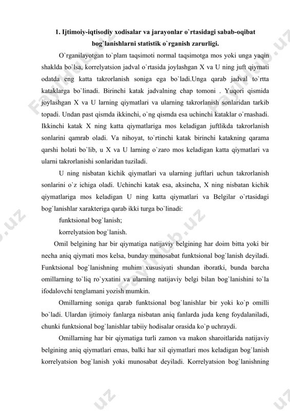 ifodalovchi tenglamani yozish mumkin. omillarning soniga qarab funktsional bog`lanishlar bir yoki ko`p omilli bo`ladi. ulardan ijtimoiy fanlarga nisbatan aniq fanlarda juda keng foydalaniladi, chunki funktsional bog`lanishlar tabiiy hodisalar orasida ko`p uchraydi. omillarning har bir qiymatiga turli zamon va makon sharoitlarida natijaviy belgining aniq qiymatlari emas, balki har xil qiymatlari mos keladigan bog`lanish korrelyatsion bog`lanish yoki munosabat deyiladi. korrelyatsion bog`lanishning xarakterli xususiyati shundan iboratki, bunda omillarning to`liq soni noma`lum bo`ladi. korrelyatsiya so`zi lotincha correlation so`zidan olingan bo`lib, o`zaro munosabat, muvofiqlik, bog`liqlik degan lug`aviy ma`noga ega. bu atamani statistika faniga ingliz biologi va statistik frensis galto x1x-asr oxirida kiritgan. bir belgi x ning har bir qiymatiga ikkinchi o`zgaruvchan u belgining taqsimoti mos kelsa, bunday munosabat korrelyatsion bog`lanish deb . yuritiladi. haqiqiy kuzatilgan x va u taqsimotlarining mazkur kataklarda joylashishiga qarab, ular orasida bog`lanish bor yoki yo`qligi, mavjud bo`lsa uning xarakteri haqida boshlang`ich umumiy fikr . yuritish mumkin. masalan, haqiqiy taqsimot takrorlanish sonlari …