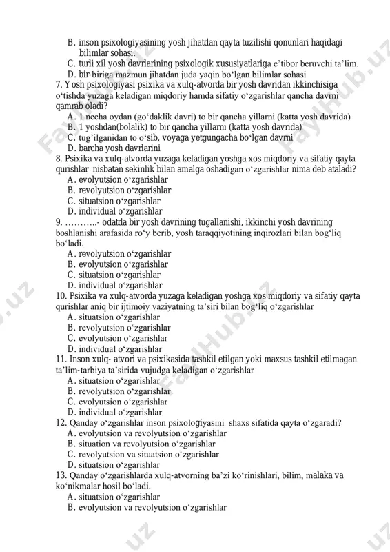 yta tuzilishi qonunlari haqidagi bilimlar sohasi. c. turli xil yosh davrlarining psixologik xususiyatlariga e’tibor beruvchi ta’lim. d. bir-biriga mazmun jihatdan juda yaqin bo‘lgan bilimlar sohasi 7. yosh psixologiyasi psixika va xulq-atvorda bir yosh davridan ikkinchisiga o‘tishda yuzaga keladigan miqdoriy hamda sifatiy o‘zgarishlar qancha davrni qamrab oladi? a. 1 necha oydan (go‘daklik davri) to bir qancha yillarni (katta yosh davrida) b. 1 yoshdan(bolalik) to bir qancha yillarni (katta yosh davrida) c. tug’ilganidan to o‘sib, voyaga yetgungacha bo‘lgan davrni d. barcha yosh davrlarini 8. psixika va xulq-atvorda yuzaga keladigan yoshga xos miqdoriy va sifatiy qayta qurishlar nisbatan sekinlik bilan amalga oshadigan o‘zgarishlar nima deb ataladi? a. evolyutsion o‘zgarishlar b. revolyutsion o‘zgarishlar c. situatsion o‘zgarishlar d. individual o‘zgarishlar 9. ………..- odatda bir yosh davrining tugallanishi, ikkinchi yosh davrining boshlanishi arafasida ro‘y berib, yosh taraqqiyotining inqirozlari bilan bog‘liq bo‘ladi. a. revolyutsion o‘zgarishlar b. evolyutsion o‘zgarishlar c. situatsion o‘zgarishlar d. individual o‘zgarishlar 10. psixika va …