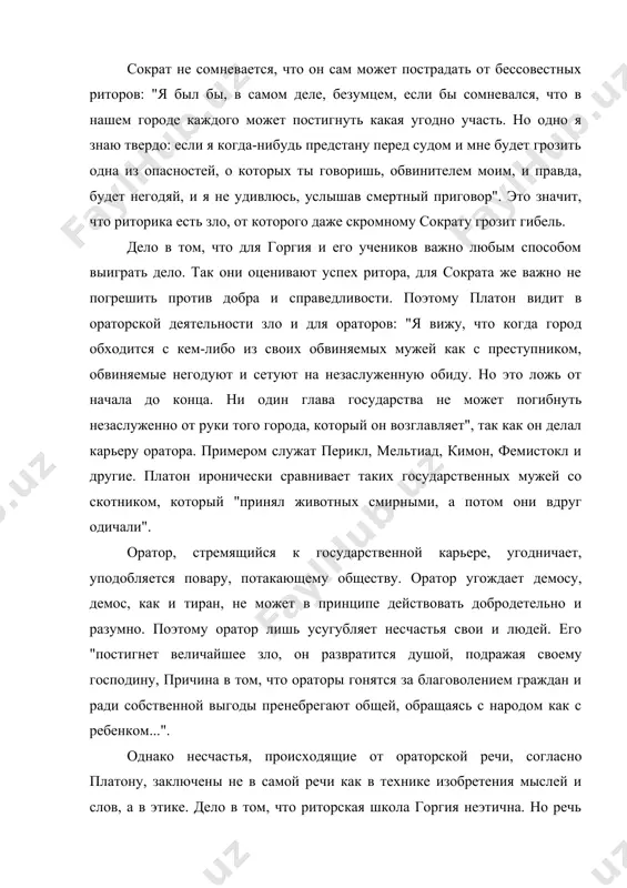 оим, и правда, будет негодяй, и я не удивлюсь, услышав смертный приговор". это значит, что риторика есть зло, от которого даже скромному сократу грозит гибель. дело в том, что для горгия и его учеников важно любым способом выиграть дело. так они оценивают успех ритора, для сократа же важно не погрешить против добра и справедливости. поэтому платон видит в ораторской деятельности зло и для ораторов: "я вижу, что когда город обходится с кем-либо из своих обвиняемых мужей как с преступником, обвиняемые негодуют и сетуют на незаслуженную обиду. но это ложь от начала до конца. ни один глава государства не может погибнуть незаслуженно от руки того города, который он возглавляет", так как он делал карьеру оратора. примером служат перикл, мельтиад, кимон, фемистокл и другие. платон иронически сравнивает таких государственных мужей со скотником, который "принял животных смирными, а потом они вдруг одичали". оратор, стремящийся к государственной карьере, угодничает, уподобляется повару, потакающему обществу. оратор …