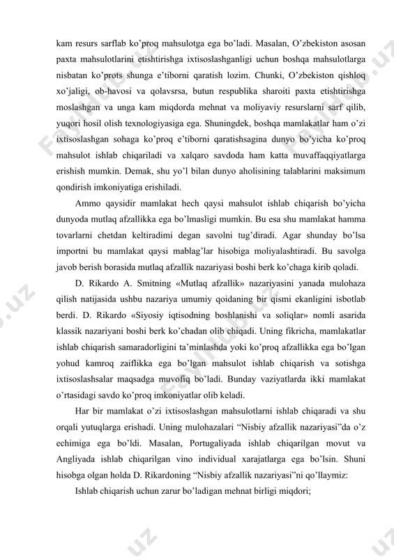 n movut va angliyada ishlab chiqarilgan vino individual xarajatlarga ega bo’lsin. shuni hisobga olgan holda d. rikardoning “nisbiy afzallik nazariyasi”ni qo’llaymiz: ishlab chiqarish uchun zarur bo’ladigan mehnat birligi miqdori; movut (dona) vino(bir barrel) portugaliya 90 100 angliya 80 120 yuqoridagi misoldan ko’rinib turibdiki portugaliya barcha turdagi mahsulotlarni ishlab chiqarishda mutlaq afzallikka ega. ammo, d. rikardo portugaliyada movut ishlab chiqarishga nisbatan vino ishlab chiqarish savdosini yo’lga qo’yish ko’proq foyda olib kelishini ta’kidlaydi. chunki, bir dona movutga nisbatan bir barrel vino ishlab chiqarish arzonga tushmoqda. bunda nisbiy afzallikdagi farq har bir millat uchun xalqaro savdoda yutuqqa olib keladi. ya’ni, portugaliya bir barrel vinoni (80 birlikda) 120 birlikda angliyaga sotsa va o’z navbatida, angliyadan (100 birlikda) ushbu birlikda 1,2 dona movut sotib olish imkoniyatiga ega bo’ladi. o’zida ishlab chiqarilgan mahsulotga solishtirganimizda esa 8/9 donaga ega bo’lar edi. boshqacha aytganimizda, portugaliyaning vino ishlab chiqarish va movutni sotib olish evaziga oladigan foydasi quyidagicha bo’ladi. 120 …